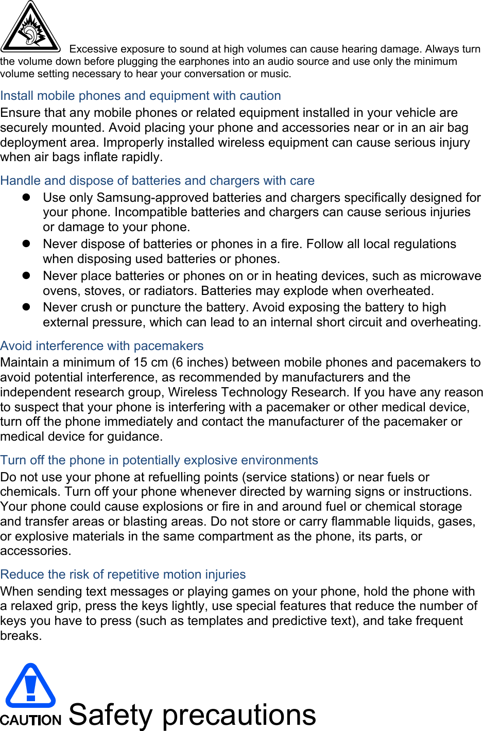  Excessive exposure to sound at high volumes can cause hearing damage. Always turn the volume down before plugging the earphones into an audio source and use only the minimum volume setting necessary to hear your conversation or music. Install mobile phones and equipment with caution Ensure that any mobile phones or related equipment installed in your vehicle are securely mounted. Avoid placing your phone and accessories near or in an air bag deployment area. Improperly installed wireless equipment can cause serious injury when air bags inflate rapidly. Handle and dispose of batteries and chargers with care   Use only Samsung-approved batteries and chargers specifically designed for your phone. Incompatible batteries and chargers can cause serious injuries or damage to your phone.   Never dispose of batteries or phones in a fire. Follow all local regulations when disposing used batteries or phones.   Never place batteries or phones on or in heating devices, such as microwave ovens, stoves, or radiators. Batteries may explode when overheated.   Never crush or puncture the battery. Avoid exposing the battery to high external pressure, which can lead to an internal short circuit and overheating. Avoid interference with pacemakers Maintain a minimum of 15 cm (6 inches) between mobile phones and pacemakers to avoid potential interference, as recommended by manufacturers and the independent research group, Wireless Technology Research. If you have any reason to suspect that your phone is interfering with a pacemaker or other medical device, turn off the phone immediately and contact the manufacturer of the pacemaker or medical device for guidance. Turn off the phone in potentially explosive environments Do not use your phone at refuelling points (service stations) or near fuels or chemicals. Turn off your phone whenever directed by warning signs or instructions. Your phone could cause explosions or fire in and around fuel or chemical storage and transfer areas or blasting areas. Do not store or carry flammable liquids, gases, or explosive materials in the same compartment as the phone, its parts, or accessories. Reduce the risk of repetitive motion injuries When sending text messages or playing games on your phone, hold the phone with a relaxed grip, press the keys lightly, use special features that reduce the number of keys you have to press (such as templates and predictive text), and take frequent breaks.   Safety precautions 