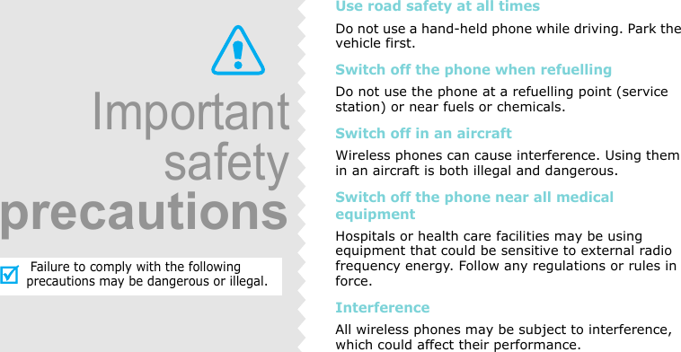 Use road safety at all timesDo not use a hand-held phone while driving. Park the vehicle first. Switch off the phone when refuellingDo not use the phone at a refuelling point (service station) or near fuels or chemicals.Switch off in an aircraftWireless phones can cause interference. Using them in an aircraft is both illegal and dangerous.Switch off the phone near all medical equipmentHospitals or health care facilities may be using equipment that could be sensitive to external radio frequency energy. Follow any regulations or rules in force.InterferenceAll wireless phones may be subject to interference, which could affect their performance.Importantsafetyprecautions Failure to comply with the following precautions may be dangerous or illegal.