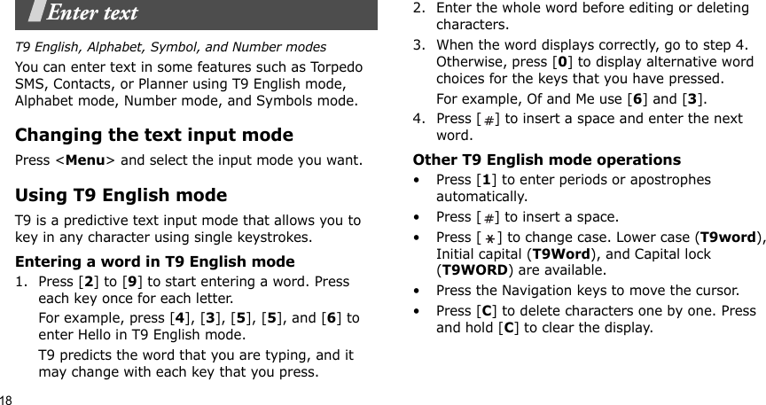 18Enter textT9 English, Alphabet, Symbol, and Number modesYou can enter text in some features such as Torpedo SMS, Contacts, or Planner using T9 English mode, Alphabet mode, Number mode, and Symbols mode.Changing the text input modePress &lt;Menu&gt; and select the input mode you want.Using T9 English modeT9 is a predictive text input mode that allows you to key in any character using single keystrokes.Entering a word in T9 English mode1. Press [2] to [9] to start entering a word. Press each key once for each letter. For example, press [4], [3], [5], [5], and [6] to enter Hello in T9 English mode. T9 predicts the word that you are typing, and it may change with each key that you press.2. Enter the whole word before editing or deleting characters.3. When the word displays correctly, go to step 4. Otherwise, press [0] to display alternative word choices for the keys that you have pressed. For example, Of and Me use [6] and [3].4. Press [ ] to insert a space and enter the next word.Other T9 English mode operations• Press [1] to enter periods or apostrophes automatically.• Press [ ] to insert a space.• Press [ ] to change case. Lower case (T9word), Initial capital (T9Word), and Capital lock (T9WORD) are available.• Press the Navigation keys to move the cursor. • Press [C] to delete characters one by one. Press and hold [C] to clear the display.