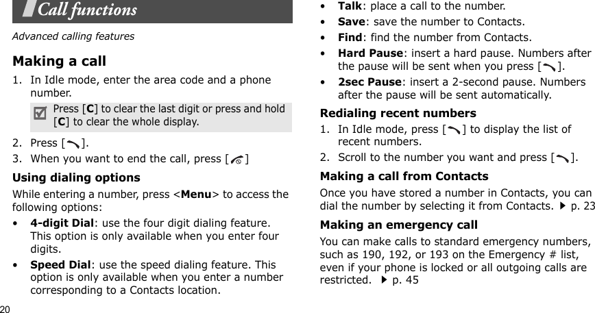 20Call functionsAdvanced calling featuresMaking a call1. In Idle mode, enter the area code and a phone number.2. Press [ ].3. When you want to end the call, press [ ]Using dialing optionsWhile entering a number, press &lt;Menu&gt; to access the following options:•4-digit Dial: use the four digit dialing feature. This option is only available when you enter four digits.•Speed Dial: use the speed dialing feature. This option is only available when you enter a number corresponding to a Contacts location.•Talk: place a call to the number.•Save: save the number to Contacts.•Find: find the number from Contacts.•Hard Pause: insert a hard pause. Numbers after the pause will be sent when you press [ ].•2sec Pause: insert a 2-second pause. Numbers after the pause will be sent automatically.Redialing recent numbers1. In Idle mode, press [ ] to display the list of recent numbers.2. Scroll to the number you want and press [ ].Making a call from ContactsOnce you have stored a number in Contacts, you can dial the number by selecting it from Contacts.p. 23 Making an emergency callYou can make calls to standard emergency numbers, such as 190, 192, or 193 on the Emergency # list, even if your phone is locked or all outgoing calls are restricted. p. 45Press [C] to clear the last digit or press and hold [C] to clear the whole display. 