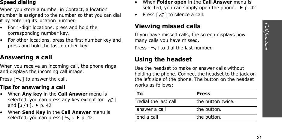 21Call functions    Speed dialingWhen you store a number in Contact, a location number is assigned to the number so that you can dial it by entering its location number.• For 1-digit locations, press and hold the corresponding number key.• For other locations, press the first number key and press and hold the last number key.Answering a callWhen you receive an incoming call, the phone rings and displays the incoming call image. Press [ ] to answer the call.Tips for answering a call• When Any key in the Call Answer menu is selected, you can press any key except for [ ] and [ / ].p. 42• When Send Key in the Call Answer menu is selected, you can press [ ].p. 42• When Folder open in the Call Answer menu is selected, you can simply open the phone. p. 42• Press [ ] to silence a call.Viewing missed callsIf you have missed calls, the screen displays how many calls you have missed.Press [ ] to dial the last number. Using the headsetUse the headset to make or answer calls without holding the phone. Connect the headset to the jack on the left side of the phone. The button on the headset works as follows:To Pressredial the last call the button twice.answer a call the button.end a call the button.