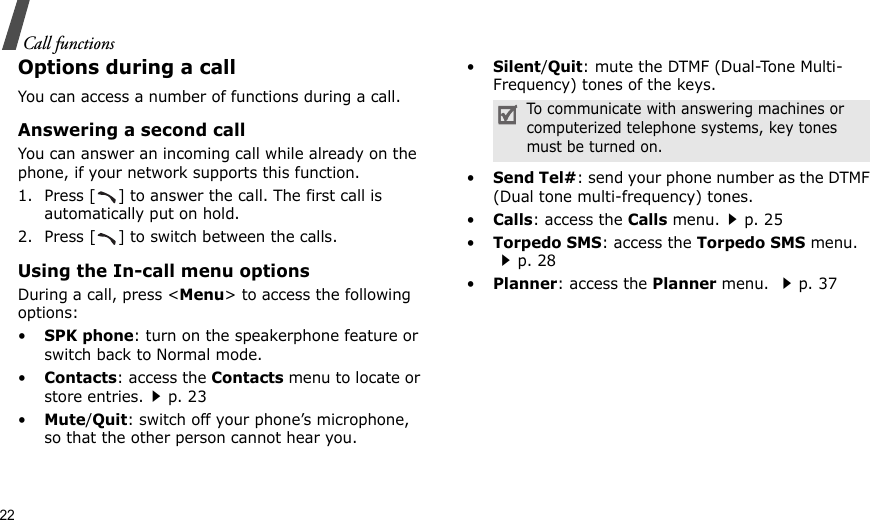 22Call functionsOptions during a callYou can access a number of functions during a call.Answering a second callYou can answer an incoming call while already on the phone, if your network supports this function. 1. Press [ ] to answer the call. The first call is automatically put on hold.2. Press [ ] to switch between the calls.Using the In-call menu optionsDuring a call, press &lt;Menu&gt; to access the following options:•SPK phone: turn on the speakerphone feature or switch back to Normal mode.•Contacts: access the Contacts menu to locate or store entries.p. 23•Mute/Quit: switch off your phone’s microphone, so that the other person cannot hear you. •Silent/Quit: mute the DTMF (Dual-Tone Multi-Frequency) tones of the keys.•Send Tel#: send your phone number as the DTMF (Dual tone multi-frequency) tones.•Calls: access the Calls menu.p. 25•Torpedo SMS: access the Torpedo SMS menu.p. 28•Planner: access the Planner menu. p. 37To communicate with answering machines or computerized telephone systems, key tones must be turned on.