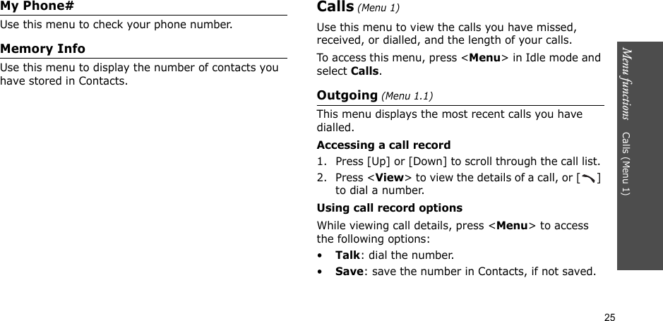25Menu functions    Calls (Menu 1)My Phone# Use this menu to check your phone number.Memory InfoUse this menu to display the number of contacts you have stored in Contacts.Calls (Menu 1)Use this menu to view the calls you have missed, received, or dialled, and the length of your calls.To access this menu, press &lt;Menu&gt; in Idle mode and select Calls.Outgoing (Menu 1.1)This menu displays the most recent calls you have dialled.Accessing a call record1. Press [Up] or [Down] to scroll through the call list. 2. Press &lt;View&gt; to view the details of a call, or [ ] to dial a number.Using call record optionsWhile viewing call details, press &lt;Menu&gt; to access the following options:•Talk: dial the number.•Save: save the number in Contacts, if not saved.