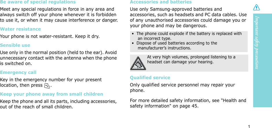 1Important safety precautionsBe aware of special regulationsMeet any special regulations in force in any area and always switch off your phone whenever it is forbidden to use it, or when it may cause interference or danger.Water resistanceYour phone is not water-resistant. Keep it dry. Sensible useUse only in the normal position (held to the ear). Avoid unnecessary contact with the antenna when the phone is switched on.Emergency callKey in the emergency number for your present location, then press  . Keep your phone away from small children Keep the phone and all its parts, including accessories, out of the reach of small children.Accessories and batteriesUse only Samsung-approved batteries and accessories, such as headsets and PC data cables. Use of any unauthorised accessories could damage you or your phone and may be dangerous.Qualified serviceOnly qualified service personnel may repair your phone.For more detailed safety information, see &quot;Health and safety information&quot; on page 45.•  The phone could explode if the battery is replaced with an incorrect type.•  Dispose of used batteries according to the manufacturer’s instructions.At very high volumes, prolonged listening to a headset can damage your hearing.