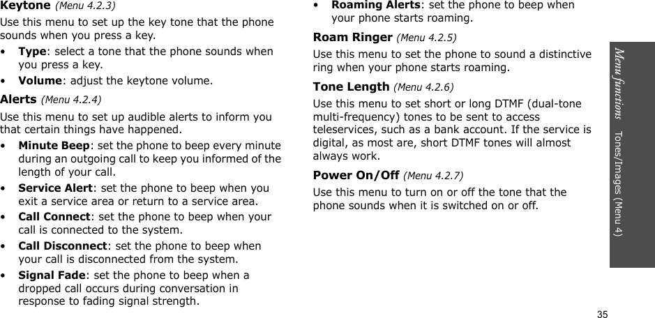 35Menu functions    Ton es / Im a ge s (Menu 4)Keytone(Menu 4.2.3)Use this menu to set up the key tone that the phone sounds when you press a key.•Type: select a tone that the phone sounds when you press a key.•Volume: adjust the keytone volume.Alerts(Menu 4.2.4) Use this menu to set up audible alerts to inform you that certain things have happened. •Minute Beep: set the phone to beep every minute during an outgoing call to keep you informed of the length of your call.•Service Alert: set the phone to beep when you exit a service area or return to a service area.•Call Connect: set the phone to beep when your call is connected to the system.•Call Disconnect: set the phone to beep when your call is disconnected from the system.•Signal Fade: set the phone to beep when a dropped call occurs during conversation in response to fading signal strength.•Roaming Alerts: set the phone to beep when your phone starts roaming.Roam Ringer (Menu 4.2.5)Use this menu to set the phone to sound a distinctive ring when your phone starts roaming.Tone Length (Menu 4.2.6)Use this menu to set short or long DTMF (dual-tone multi-frequency) tones to be sent to access teleservices, such as a bank account. If the service is digital, as most are, short DTMF tones will almost always work.Power On/Off (Menu 4.2.7)Use this menu to turn on or off the tone that the phone sounds when it is switched on or off.