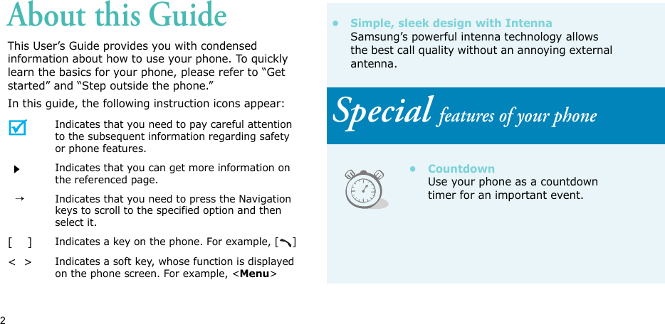 2About this GuideThis User’s Guide provides you with condensed information about how to use your phone. To quickly learn the basics for your phone, please refer to “Get started” and “Step outside the phone.”In this guide, the following instruction icons appear:Indicates that you need to pay careful attention to the subsequent information regarding safety or phone features.Indicates that you can get more information on the referenced page.  →Indicates that you need to press the Navigation keys to scroll to the specified option and then select it.[    ]Indicates a key on the phone. For example, [ ]&lt;  &gt;Indicates a soft key, whose function is displayed on the phone screen. For example, &lt;Menu&gt;• Simple, sleek design with IntennaSamsung’s powerful intenna technology allows the best call quality without an annoying external antenna.Special features of your phone•CountdownUse your phone as a countdown timer for an important event.