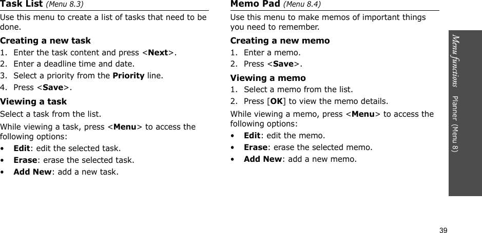 39Menu functions    Planner(Menu 8)Task List (Menu 8.3)Use this menu to create a list of tasks that need to be done.Creating a new task1. Enter the task content and press &lt;Next&gt;.2. Enter a deadline time and date.3. Select a priority from the Priority line.4. Press &lt;Save&gt;.Viewing a taskSelect a task from the list.While viewing a task, press &lt;Menu&gt; to access the following options:•Edit: edit the selected task.•Erase: erase the selected task.•Add New: add a new task.Memo Pad (Menu 8.4)Use this menu to make memos of important things you need to remember.Creating a new memo1. Enter a memo.2. Press &lt;Save&gt;.Viewing a memo1. Select a memo from the list.2. Press [OK] to view the memo details.While viewing a memo, press &lt;Menu&gt; to access the following options:•Edit: edit the memo.•Erase: erase the selected memo.•Add New: add a new memo.