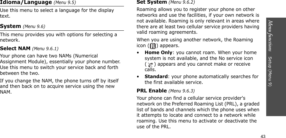 43Menu functions    Setup (Menu 9)Idioma/Language (Menu 9.5)Use this menu to select a language for the display text.System (Menu 9.6)This menu provides you with options for selecting a network.Select NAM (Menu 9.6.1) Your phone can have two NAMs (Numerical Assignment Module), essentially your phone number. Use this menu to switch your service back and forth between the two.If you change the NAM, the phone turns off by itself and then back on to acquire service using the new NAM.Set System (Menu 9.6.2)Roaming allows you to register your phone on other networks and use the facilities, if your own network is not available. Roaming is only relevant in areas where there are at least two cellular service providers having valid roaming agreements. When you are using another network, the Roaming icon ( ) appears.•Home Only: you cannot roam. When your home system is not available, and the No service icon ( ) appears and you cannot make or receive calls.•Standard: your phone automatically searches for the first available service.PRL Enable (Menu 9.6.3)Your phone can find a cellular service provider&apos;s network on the Preferred Roaming List (PRL), a graded list of bands and channels which the phone uses when it attempts to locate and connect to a network while roaming. Use this menu to activate or deactivate the use of the PRL.