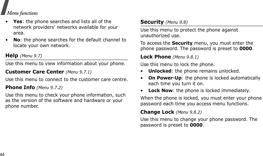 44Menu functions•Yes: the phone searches and lists all of the network providers&apos; networks available for your area.•No: the phone searches for the default channel to locate your own network.Help (Menu 9.7)Use this menu to view information about your phone.Customer Care Center (Menu 9.7.1) Use this menu to connect to the customer care centre.Phone Info (Menu 9.7.2)Use this menu to check your phone information, such as the version of the software and hardware or your phone number.Security (Menu 9.8)Use this menu to protect the phone against unauthorized use.To access the Security menu, you must enter the phone password. The password is preset to 0000.Lock Phone (Menu 9.8.1)Use this menu to lock the phone. •Unlocked: the phone remains unlocked.•On Power-Up: the phone is locked automatically each time you turn it on.•Lock Now: the phone is locked immediately.When the phone is locked, you must enter your phone password each time you access menu functions. Change Lock (Menu 9.8.2)Use this menu to change your phone password. The password is preset to 0000.