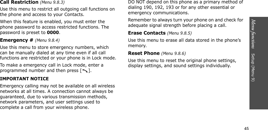 45Menu functions    Setup (Menu 9)Call Restriction (Menu 9.8.3)Use this menu to restrict all outgoing call functions on the phone and access to your Contacts.When this feature is enabled, you must enter the phone password to access restricted functions. The password is preset to 0000.Emergency # (Menu 9.8.4)Use this menu to store emergency numbers, which can be manually dialed at any time even if all call functions are restricted or your phone is in Lock mode.To make a emergency call in Lock mode, enter a programmed number and then press [ ].IMPORTANT NOTICEEmergency calling may not be available on all wireless networks at all times. A connection cannot always be guaranteed, due to various transmission methods, network parameters, and user settings used to complete a call from your wireless phone.DO NOT depend on this phone as a primary method of dialing 190, 192, 193 or for any other essential or emergency communications.Remember to always turn your phone on and check for adequate signal strength before placing a call.Erase Contacts (Menu 9.8.5)Use this menu to erase all data stored in the phone’s memory.Reset Phone (Menu 9.8.6)Use this menu to reset the original phone settings, display settings, and sound settings individually.