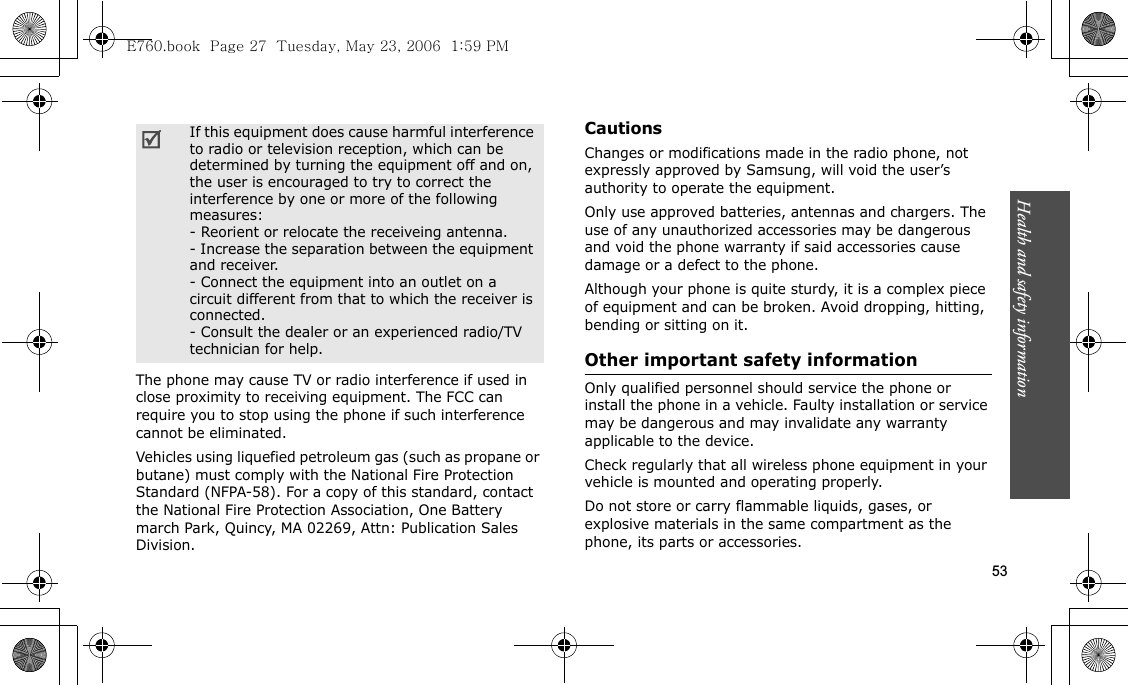 Health and safety information  53The phone may cause TV or radio interference if used in close proximity to receiving equipment. The FCC can require you to stop using the phone if such interference cannot be eliminated.Vehicles using liquefied petroleum gas (such as propane or butane) must comply with the National Fire Protection Standard (NFPA-58). For a copy of this standard, contact the National Fire Protection Association, One Battery march Park, Quincy, MA 02269, Attn: Publication Sales Division.CautionsChanges or modifications made in the radio phone, not expressly approved by Samsung, will void the user’s authority to operate the equipment.Only use approved batteries, antennas and chargers. The use of any unauthorized accessories may be dangerous and void the phone warranty if said accessories cause damage or a defect to the phone.Although your phone is quite sturdy, it is a complex piece of equipment and can be broken. Avoid dropping, hitting, bending or sitting on it.Other important safety informationOnly qualified personnel should service the phone or install the phone in a vehicle. Faulty installation or service may be dangerous and may invalidate any warranty applicable to the device.Check regularly that all wireless phone equipment in your vehicle is mounted and operating properly.Do not store or carry flammable liquids, gases, or explosive materials in the same compartment as the phone, its parts or accessories.If this equipment does cause harmful interference to radio or television reception, which can be determined by turning the equipment off and on, the user is encouraged to try to correct the interference by one or more of the following measures:- Reorient or relocate the receiveing antenna.- Increase the separation between the equipment and receiver.- Connect the equipment into an outlet on a circuit different from that to which the receiver is connected.- Consult the dealer or an experienced radio/TV technician for help.E760.book  Page 27  Tuesday, May 23, 2006  1:59 PM