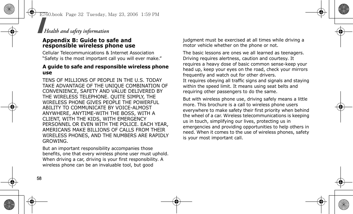 58Health and safety informationAppendix B: Guide to safe andresponsible wireless phone useCellular Telecommunications &amp; Internet Association “Safety is the most important call you will ever make.”A guide to safe and responsible wireless phone useTENS OF MILLIONS OF PEOPLE IN THE U.S. TODAY TAKE ADVANTAGE OF THE UNIQUE COMBINATION OF CONVENIENCE, SAFETY AND VALUE DELIVERED BY THE WIRELESS TELEPHONE. QUITE SIMPLY, THE WIRELESS PHONE GIVES PEOPLE THE POWERFUL ABILITY TO COMMUNICATE BY VOICE-ALMOST ANYWHERE, ANYTIME-WITH THE BOSS, WITH A CLIENT, WITH THE KIDS, WITH EMERGENCY PERSONNEL OR EVEN WITH THE POLICE. EACH YEAR, AMERICANS MAKE BILLIONS OF CALLS FROM THEIR WIRELESS PHONES, AND THE NUMBERS ARE RAPIDLY GROWING.But an important responsibility accompanies those benefits, one that every wireless phone user must uphold. When driving a car, driving is your first responsibility. A wireless phone can be an invaluable tool, but good judgment must be exercised at all times while driving a motor vehicle whether on the phone or not.The basic lessons are ones we all learned as teenagers. Driving requires alertness, caution and courtesy. It requires a heavy dose of basic common sense-keep your head up, keep your eyes on the road, check your mirrors frequently and watch out for other drivers. It requires obeying all traffic signs and signals and staying within the speed limit. It means using seat belts and requiring other passengers to do the same. But with wireless phone use, driving safely means a little more. This brochure is a call to wireless phone users everywhere to make safety their first priority when behind the wheel of a car. Wireless telecommunications is keeping us in touch, simplifying our lives, protecting us in emergencies and providing opportunities to help others in need. When it comes to the use of wireless phones, safety is your most important call.E760.book  Page 32  Tuesday, May 23, 2006  1:59 PM