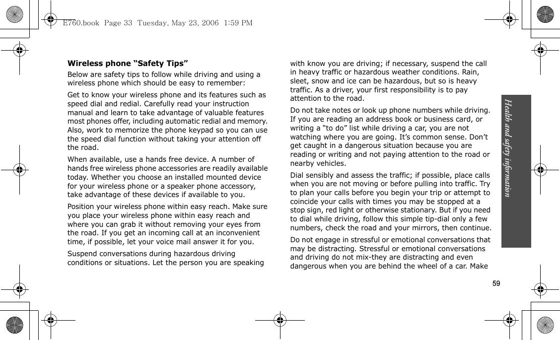 Health and safety information  59Wireless phone “Safety Tips”Below are safety tips to follow while driving and using a wireless phone which should be easy to remember:Get to know your wireless phone and its features such as speed dial and redial. Carefully read your instruction manual and learn to take advantage of valuable features most phones offer, including automatic redial and memory. Also, work to memorize the phone keypad so you can use the speed dial function without taking your attention off the road.When available, use a hands free device. A number of hands free wireless phone accessories are readily available today. Whether you choose an installed mounted device for your wireless phone or a speaker phone accessory, take advantage of these devices if available to you.Position your wireless phone within easy reach. Make sure you place your wireless phone within easy reach and where you can grab it without removing your eyes from the road. If you get an incoming call at an inconvenient time, if possible, let your voice mail answer it for you.Suspend conversations during hazardous driving conditions or situations. Let the person you are speaking with know you are driving; if necessary, suspend the call in heavy traffic or hazardous weather conditions. Rain, sleet, snow and ice can be hazardous, but so is heavy traffic. As a driver, your first responsibility is to pay attention to the road.Do not take notes or look up phone numbers while driving. If you are reading an address book or business card, or writing a “to do” list while driving a car, you are not watching where you are going. It’s common sense. Don’t get caught in a dangerous situation because you are reading or writing and not paying attention to the road or nearby vehicles.Dial sensibly and assess the traffic; if possible, place calls when you are not moving or before pulling into traffic. Try to plan your calls before you begin your trip or attempt to coincide your calls with times you may be stopped at a stop sign, red light or otherwise stationary. But if you need to dial while driving, follow this simple tip-dial only a few numbers, check the road and your mirrors, then continue.Do not engage in stressful or emotional conversations that may be distracting. Stressful or emotional conversations and driving do not mix-they are distracting and even dangerous when you are behind the wheel of a car. Make E760.book  Page 33  Tuesday, May 23, 2006  1:59 PM