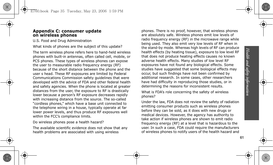 Health and safety information  61Appendix C: consumer updateon wireless phonesU.S. Food and Drug AdministrationWhat kinds of phones are the subject of this update?The term wireless phone refers here to hand-held wireless phones with built-in antennas, often called cell, mobile, or PCS phones. These types of wireless phones can expose the user to measurable radio frequency energy (RF) because of the short distance between the phone and the user s head. These RF exposures are limited by Federal Communications Commission safety guidelines that were developed with the advice of FDA and other federal health and safety agencies. When the phone is located at greater distances from the user, the exposure to RF is drastically lower because a person’s RF exposure decreases rapidly with increasing distance from the source. The so-called “cordless phones,” which have a base unit connected to the telephone wiring in a house, typically operate at far lower power levels, and thus produce RF exposures well within the FCC’s compliance limits.Do wireless phones pose a health hazard?The available scientific evidence does not show that any health problems are associated with using wireless phones. There is no proof, however, that wireless phones are absolutely safe. Wireless phones emit low levels of radio frequency energy (RF) in the microwave range while being used. They also emit very low levels of RF when in the stand-by mode. Whereas high levels of RF can produce health effects (by heating tissue), exposure to low level RF that does not produce heating effects causes no known adverse health effects. Many studies of low level RF exposures have not found any biological effects. Some studies have suggested that some biological effects may occur, but such findings have not been confirmed by additional research. In some cases, other researchers have had difficulty in reproducing those studies, or in determining the reasons for inconsistent results.What is FDA’s role concerning the safety of wireless phones?Under the law, FDA does not review the safety of radiation emitting consumer products such as wireless phones before they can be sold, as it does with new drugs or medical devices. However, the agency has authority to take action if wireless phones are shown to emit radio frequency energy (RF) at a level that is hazardous to the user. In such a case, FDA could require the manufacturers of wireless phones to notify users of the health hazard and E760.book  Page 35  Tuesday, May 23, 2006  1:59 PM