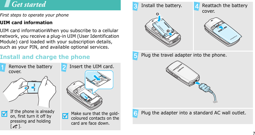 7Get startedFirst steps to operate your phoneUIM card informationUIM card informationWhen you subscribe to a cellular network, you receive a plug-in UIM (User Identification Module) card loaded with your subscription details, such as your PIN, and available optional services.Install and charge the phoneRemove the battery cover.If the phone is already on, first turn it off by pressing and holding []. Insert the UIM card.Make sure that the gold-coloured contacts on the card are face down.Install the battery. Reattach the battery cover.Plug the travel adapter into the phone.Plug the adapter into a standard AC wall outlet.