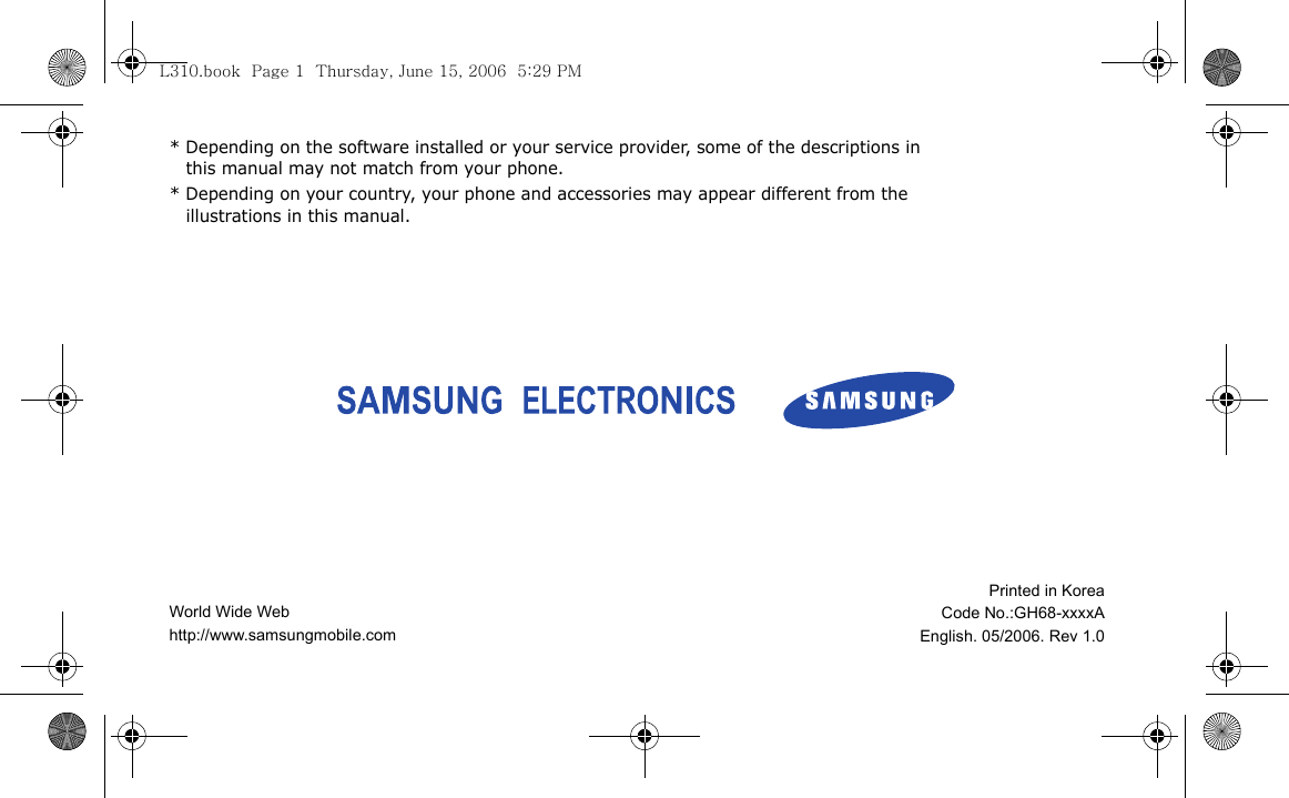 * Depending on the software installed or your service provider, some of the descriptions in this manual may not match from your phone.* Depending on your country, your phone and accessories may appear different from the illustrations in this manual.World Wide Webhttp://www.samsungmobile.comPrinted in KoreaCode No.:GH68-xxxxAEnglish. 05/2006. Rev 1.0L310.book  Page 1  Thursday, June 15, 2006  5:29 PM