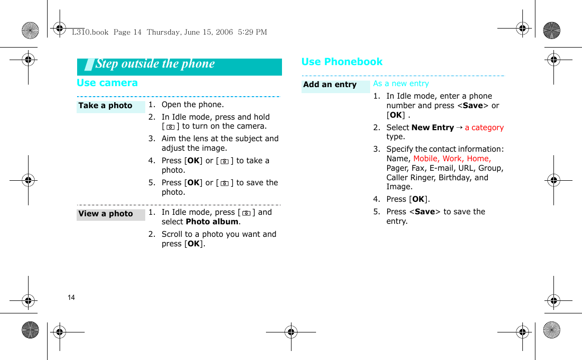 14Step outside the phoneUse cameraUse Phonebook1. Open the phone.2. In Idle mode, press and hold [ ] to turn on the camera.3. Aim the lens at the subject and adjust the image.4. Press [OK] or [ ] to take a photo. 5. Press [OK] or [ ] to save the photo.1. In Idle mode, press [ ] and select Photo album.2. Scroll to a photo you want and press [OK].Take a photoView a photoAs a new entry1. In Idle mode, enter a phone number and press &lt;Save&gt; or [OK] .2. Select New Entry → a category type.3. Specify the contact information: Name, Mobile, Work, Home,  Pager, Fax, E-mail, URL, Group, Caller Ringer, Birthday, and Image.4. Press [OK].5. Press &lt;Save&gt; to save the entry.Add an entryL310.book  Page 14  Thursday, June 15, 2006  5:29 PM