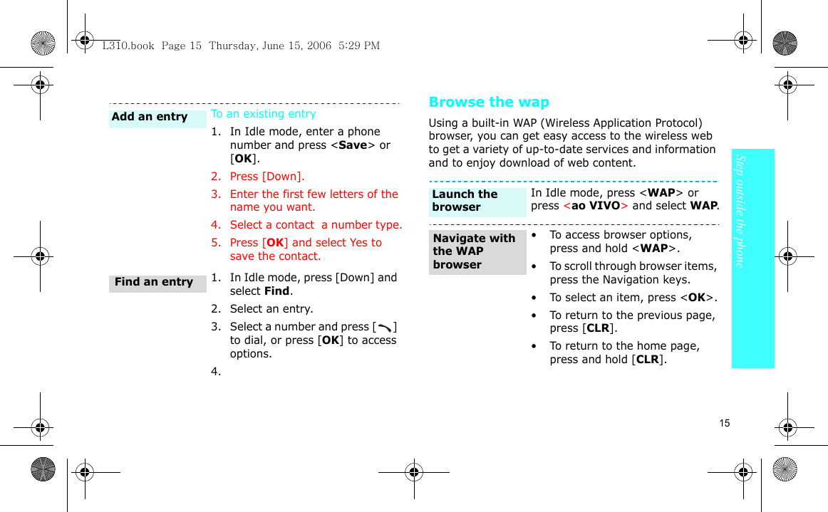 15Step outside the phoneBrowse the wapUsing a built-in WAP (Wireless Application Protocol) browser, you can get easy access to the wireless web to get a variety of up-to-date services and information and to enjoy download of web content.To an existing entry1. In Idle mode, enter a phone number and press &lt;Save&gt; or [OK].2. Press [Down].3. Enter the first few letters of the name you want.4. Select a contact  a number type.5. Press [OK] and select Yes to save the contact.1. In Idle mode, press [Down] and select Find.2. Select an entry.3. Select a number and press [ ] to dial, or press [OK] to access options.4.Find an entryAdd an entryIn Idle mode, press &lt;WAP&gt; or press &lt;ao VIVO&gt; and select WAP.• To access browser options, press and hold &lt;WAP&gt;.• To scroll through browser items, press the Navigation keys. • To select an item, press &lt;OK&gt;.• To return to the previous page, press [CLR].• To return to the home page, press and hold [CLR].Launch the browserNavigate with the WAP browserL310.book  Page 15  Thursday, June 15, 2006  5:29 PM