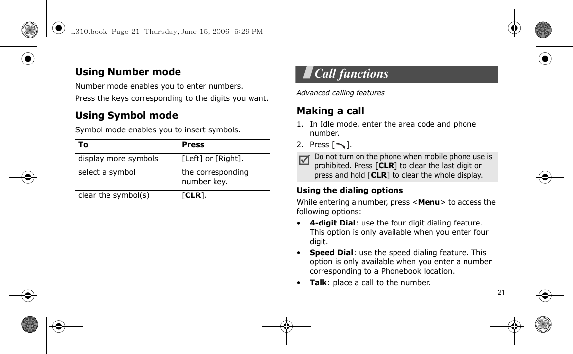 21Using Number modeNumber mode enables you to enter numbers. Press the keys corresponding to the digits you want.Using Symbol modeSymbol mode enables you to insert symbols.Call functionsAdvanced calling featuresMaking a call1. In Idle mode, enter the area code and phone number.2. Press [ ].Using the dialing optionsWhile entering a number, press &lt;Menu&gt; to access the following options:•4-digit Dial: use the four digit dialing feature. This option is only available when you enter four digit.•Speed Dial: use the speed dialing feature. This option is only available when you enter a number corresponding to a Phonebook location.•Talk: place a call to the number.To Pressdisplay more symbols [Left] or [Right]. select a symbol the corresponding number key.clear the symbol(s) [CLR].Do not turn on the phone when mobile phone use is prohibited. Press [CLR] to clear the last digit or press and hold [CLR] to clear the whole display. L310.book  Page 21  Thursday, June 15, 2006  5:29 PM