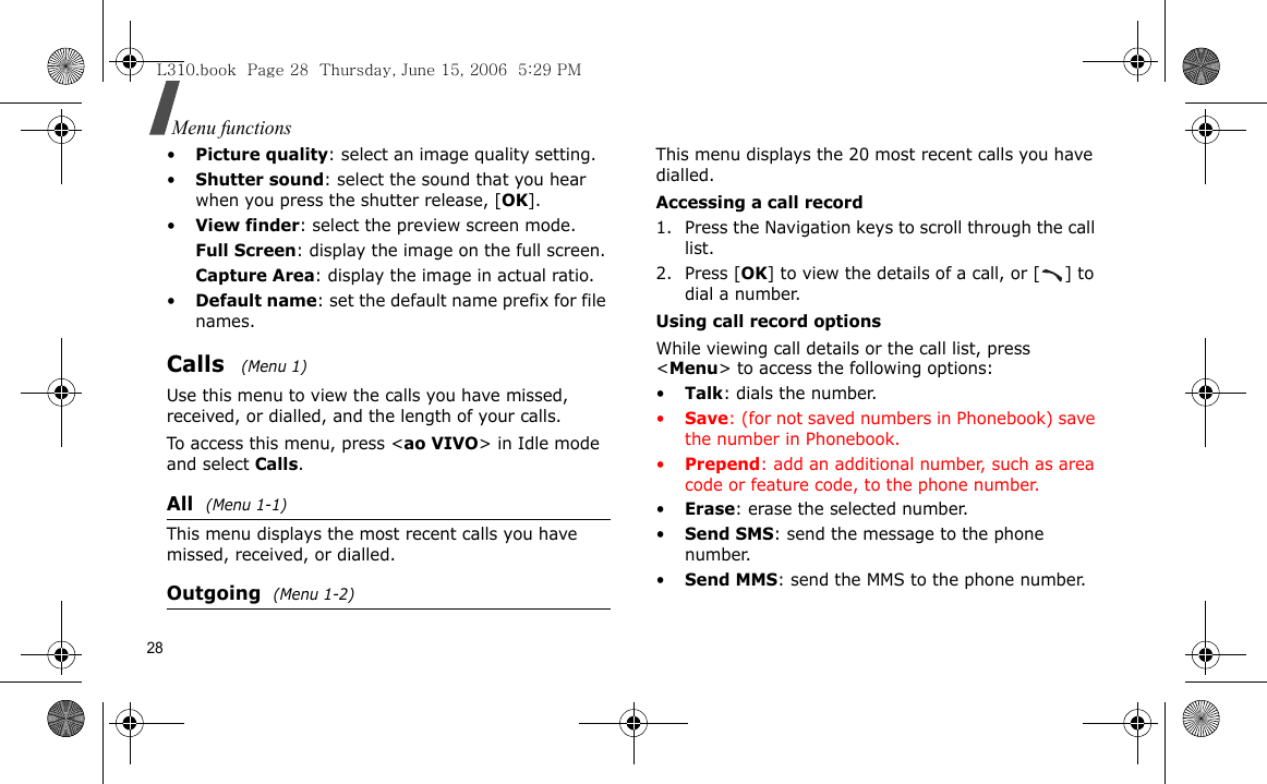 28Menu functions•Picture quality: select an image quality setting.•Shutter sound: select the sound that you hear when you press the shutter release, [OK].•View finder: select the preview screen mode.Full Screen: display the image on the full screen.Capture Area: display the image in actual ratio.•Default name: set the default name prefix for file names. Calls  (Menu 1)Use this menu to view the calls you have missed, received, or dialled, and the length of your calls.To access this menu, press &lt;ao VIVO&gt; in Idle mode and select Calls.All  (Menu 1-1)This menu displays the most recent calls you have missed, received, or dialled.Outgoing (Menu 1-2)This menu displays the 20 most recent calls you have dialled.Accessing a call record1. Press the Navigation keys to scroll through the call list. 2. Press [OK] to view the details of a call, or [ ] to dial a number.Using call record optionsWhile viewing call details or the call list, press &lt;Menu&gt; to access the following options:•Talk: dials the number.•Save: (for not saved numbers in Phonebook) save the number in Phonebook.•Prepend: add an additional number, such as area code or feature code, to the phone number.•Erase: erase the selected number.•Send SMS: send the message to the phone number.•Send MMS: send the MMS to the phone number. L310.book  Page 28  Thursday, June 15, 2006  5:29 PM