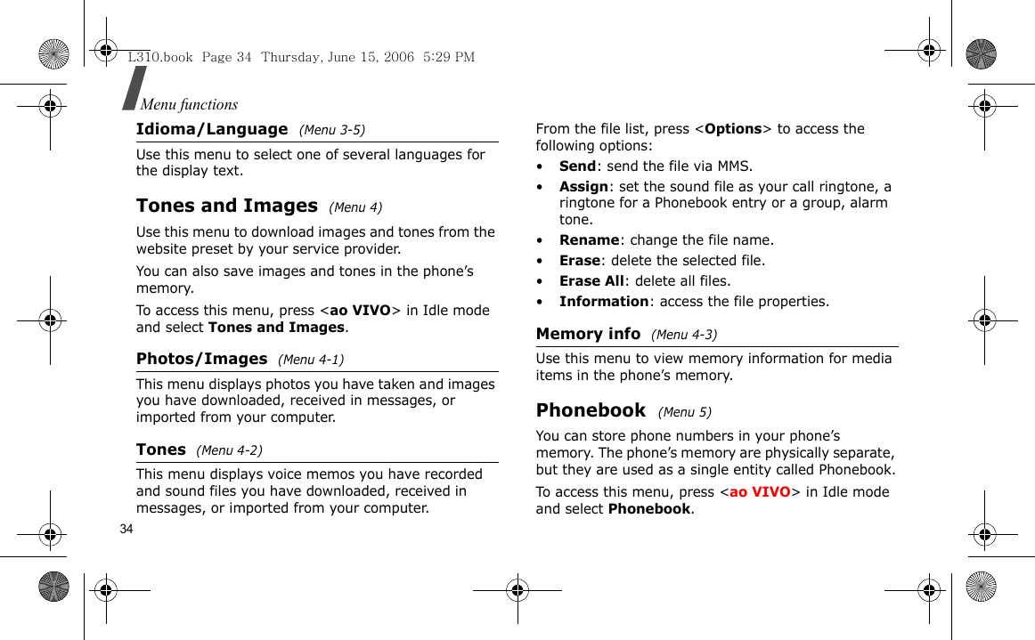 34Menu functionsIdioma/Language (Menu 3-5)Use this menu to select one of several languages for the display text.Tones and Images (Menu 4)Use this menu to download images and tones from the website preset by your service provider. You can also save images and tones in the phone’s memory.To access this menu, press &lt;ao VIVO&gt; in Idle mode and select Tones and Images.Photos/Images  (Menu 4-1)This menu displays photos you have taken and images you have downloaded, received in messages, or imported from your computer.Tones  (Menu 4-2)This menu displays voice memos you have recorded and sound files you have downloaded, received in messages, or imported from your computer.From the file list, press &lt;Options&gt; to access the following options:•Send: send the file via MMS.•Assign: set the sound file as your call ringtone, a ringtone for a Phonebook entry or a group, alarm tone.•Rename: change the file name.•Erase: delete the selected file.•Erase All: delete all files.•Information: access the file properties.Memory info  (Menu 4-3)Use this menu to view memory information for media items in the phone’s memory.Phonebook  (Menu 5)You can store phone numbers in your phone’s memory. The phone’s memory are physically separate, but they are used as a single entity called Phonebook.To access this menu, press &lt;ao VIVO&gt; in Idle mode and select Phonebook.L310.book  Page 34  Thursday, June 15, 2006  5:29 PM