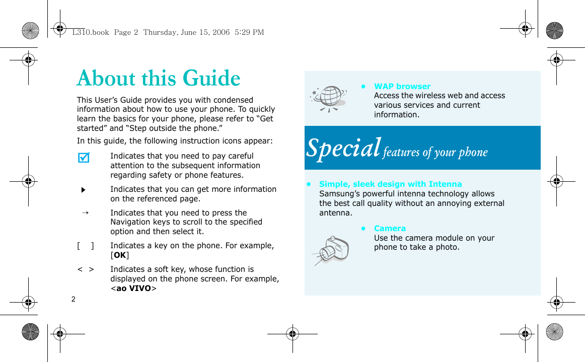 2About this GuideThis User’s Guide provides you with condensed information about how to use your phone. To quickly learn the basics for your phone, please refer to “Get started” and “Step outside the phone.”In this guide, the following instruction icons appear:Indicates that you need to pay careful attention to the subsequent information regarding safety or phone features.Indicates that you can get more information on the referenced page.  →Indicates that you need to press the Navigation keys to scroll to the specified option and then select it.[    ] Indicates a key on the phone. For example, [OK]&lt;  &gt; Indicates a soft key, whose function is displayed on the phone screen. For example, &lt;ao VIVO&gt;•WAP browserAccess the wireless web and access various services and current information.Special features of your phone• Simple, sleek design with IntennaSamsung’s powerful intenna technology allows the best call quality without an annoying external antenna.• Camera Use the camera module on your phone to take a photo.L310.book  Page 2  Thursday, June 15, 2006  5:29 PM