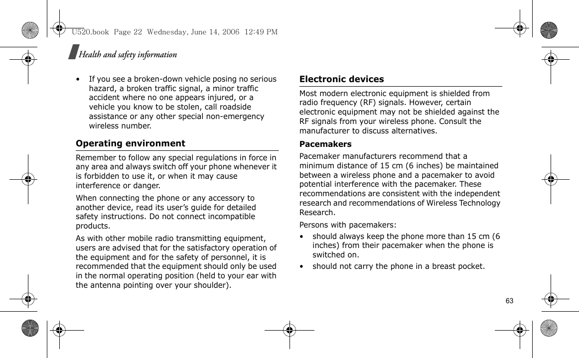 Health and safety information• If you see a broken-down vehicle posing no serious hazard, a broken traffic signal, a minor traffic accident where no one appears injured, or a vehicle you know to be stolen, call roadside assistance or any other special non-emergency wireless number.Operating environmentRemember to follow any special regulations in force in any area and always switch off your phone whenever it is forbidden to use it, or when it may cause interference or danger.When connecting the phone or any accessory to another device, read its user’s guide for detailed safety instructions. Do not connect incompatible products.As with other mobile radio transmitting equipment, users are advised that for the satisfactory operation of the equipment and for the safety of personnel, it is recommended that the equipment should only be used in the normal operating position (held to your ear with the antenna pointing over your shoulder).Electronic devicesMost modern electronic equipment is shielded from radio frequency (RF) signals. However, certain electronic equipment may not be shielded against the RF signals from your wireless phone. Consult the manufacturer to discuss alternatives.PacemakersPacemaker manufacturers recommend that a minimum distance of 15 cm (6 inches) be maintained between a wireless phone and a pacemaker to avoid potential interference with the pacemaker. These recommendations are consistent with the independent research and recommendations of Wireless Technology Research.Persons with pacemakers:• should always keep the phone more than 15 cm (6 inches) from their pacemaker when the phone is switched on.• should not carry the phone in a breast pocket.U520.book  Page 22  Wednesday, June 14, 2006  12:49 PM63