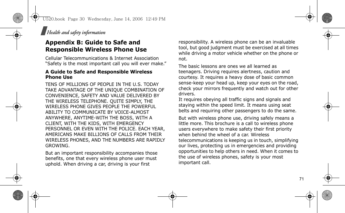 Health and safety informationAppendix B: Guide to Safe and Responsible Wireless Phone UseCellular Telecommunications &amp; Internet Association “Safety is the most important call you will ever make.”A Guide to Safe and Responsible Wireless Phone UseTENS OF MILLIONS OF PEOPLE IN THE U.S. TODAY TAKE ADVANTAGE OF THE UNIQUE COMBINATION OF CONVENIENCE, SAFETY AND VALUE DELIVERED BY THE WIRELESS TELEPHONE. QUITE SIMPLY, THE WIRELESS PHONE GIVES PEOPLE THE POWERFUL ABILITY TO COMMUNICATE BY VOICE-ALMOST ANYWHERE, ANYTIME-WITH THE BOSS, WITH A CLIENT, WITH THE KIDS, WITH EMERGENCY PERSONNEL OR EVEN WITH THE POLICE. EACH YEAR, AMERICANS MAKE BILLIONS OF CALLS FROM THEIR WIRELESS PHONES, AND THE NUMBERS ARE RAPIDLY GROWING.But an important responsibility accompanies those benefits, one that every wireless phone user must uphold. When driving a car, driving is your first responsibility. A wireless phone can be an invaluable tool, but good judgment must be exercised at all times while driving a motor vehicle whether on the phone or not.The basic lessons are ones we all learned as teenagers. Driving requires alertness, caution and courtesy. It requires a heavy dose of basic common sense-keep your head up, keep your eyes on the road, check your mirrors frequently and watch out for other drivers. It requires obeying all traffic signs and signals and staying within the speed limit. It means using seat belts and requiring other passengers to do the same. But with wireless phone use, driving safely means a little more. This brochure is a call to wireless phone users everywhere to make safety their first priority when behind the wheel of a car. Wireless telecommunications is keeping us in touch, simplifying our lives, protecting us in emergencies and providing opportunities to help others in need. When it comes to the use of wireless phones, safety is your most important call.U520.book  Page 30  Wednesday, June 14, 2006  12:49 PM71