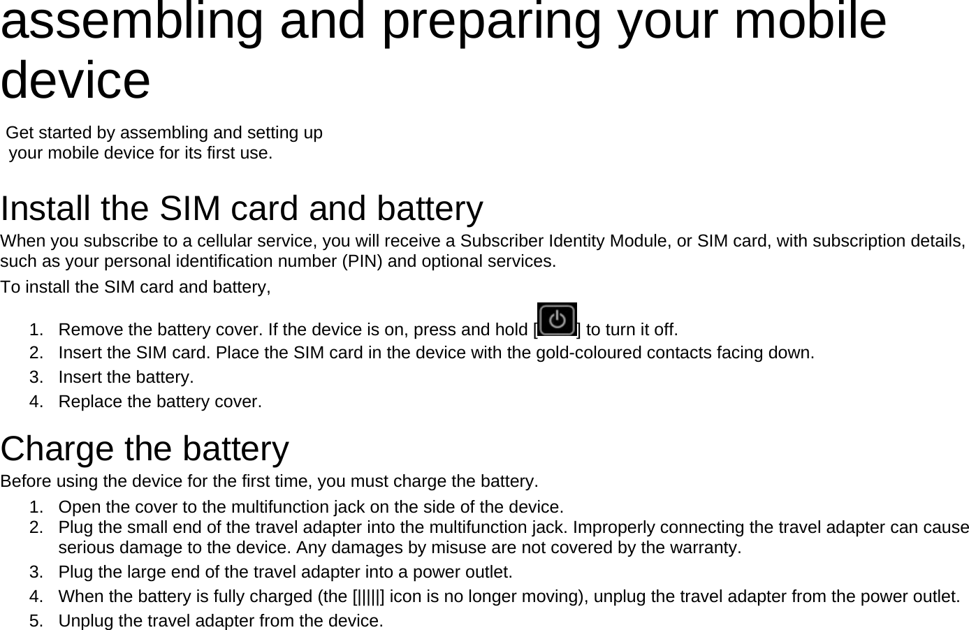 assembling and preparing your mobile device   Get started by assembling and setting up     your mobile device for its first use.  Install the SIM card and battery When you subscribe to a cellular service, you will receive a Subscriber Identity Module, or SIM card, with subscription details, such as your personal identification number (PIN) and optional services. To install the SIM card and battery, 1.  Remove the battery cover. If the device is on, press and hold [ ] to turn it off. 2.  Insert the SIM card. Place the SIM card in the device with the gold-coloured contacts facing down. 3. Insert the battery. 4.  Replace the battery cover.  Charge the battery Before using the device for the first time, you must charge the battery. 1.  Open the cover to the multifunction jack on the side of the device. 2.  Plug the small end of the travel adapter into the multifunction jack. Improperly connecting the travel adapter can cause serious damage to the device. Any damages by misuse are not covered by the warranty. 3.  Plug the large end of the travel adapter into a power outlet. 4.  When the battery is fully charged (the [|||||] icon is no longer moving), unplug the travel adapter from the power outlet. 5.  Unplug the travel adapter from the device. 