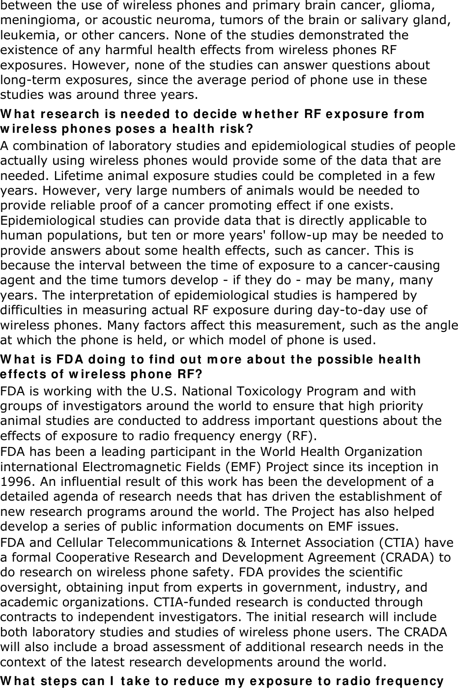 between the use of wireless phones and primary brain cancer, glioma, meningioma, or acoustic neuroma, tumors of the brain or salivary gland, leukemia, or other cancers. None of the studies demonstrated the existence of any harmful health effects from wireless phones RF exposures. However, none of the studies can answer questions about long-term exposures, since the average period of phone use in these studies was around three years. What research is needed to decide whether RF exposure from wireless phones poses a health risk? A combination of laboratory studies and epidemiological studies of people actually using wireless phones would provide some of the data that are needed. Lifetime animal exposure studies could be completed in a few years. However, very large numbers of animals would be needed to provide reliable proof of a cancer promoting effect if one exists. Epidemiological studies can provide data that is directly applicable to human populations, but ten or more years&apos; follow-up may be needed to provide answers about some health effects, such as cancer. This is because the interval between the time of exposure to a cancer-causing agent and the time tumors develop - if they do - may be many, many years. The interpretation of epidemiological studies is hampered by difficulties in measuring actual RF exposure during day-to-day use of wireless phones. Many factors affect this measurement, such as the angle at which the phone is held, or which model of phone is used. What is FDA doing to find out more about the possible health effects of wireless phone RF? FDA is working with the U.S. National Toxicology Program and with groups of investigators around the world to ensure that high priority animal studies are conducted to address important questions about the effects of exposure to radio frequency energy (RF). FDA has been a leading participant in the World Health Organization international Electromagnetic Fields (EMF) Project since its inception in 1996. An influential result of this work has been the development of a detailed agenda of research needs that has driven the establishment of new research programs around the world. The Project has also helped develop a series of public information documents on EMF issues. FDA and Cellular Telecommunications &amp; Internet Association (CTIA) have a formal Cooperative Research and Development Agreement (CRADA) to do research on wireless phone safety. FDA provides the scientific oversight, obtaining input from experts in government, industry, and academic organizations. CTIA-funded research is conducted through contracts to independent investigators. The initial research will include both laboratory studies and studies of wireless phone users. The CRADA will also include a broad assessment of additional research needs in the context of the latest research developments around the world. What steps can I take to reduce my exposure to radio frequency 