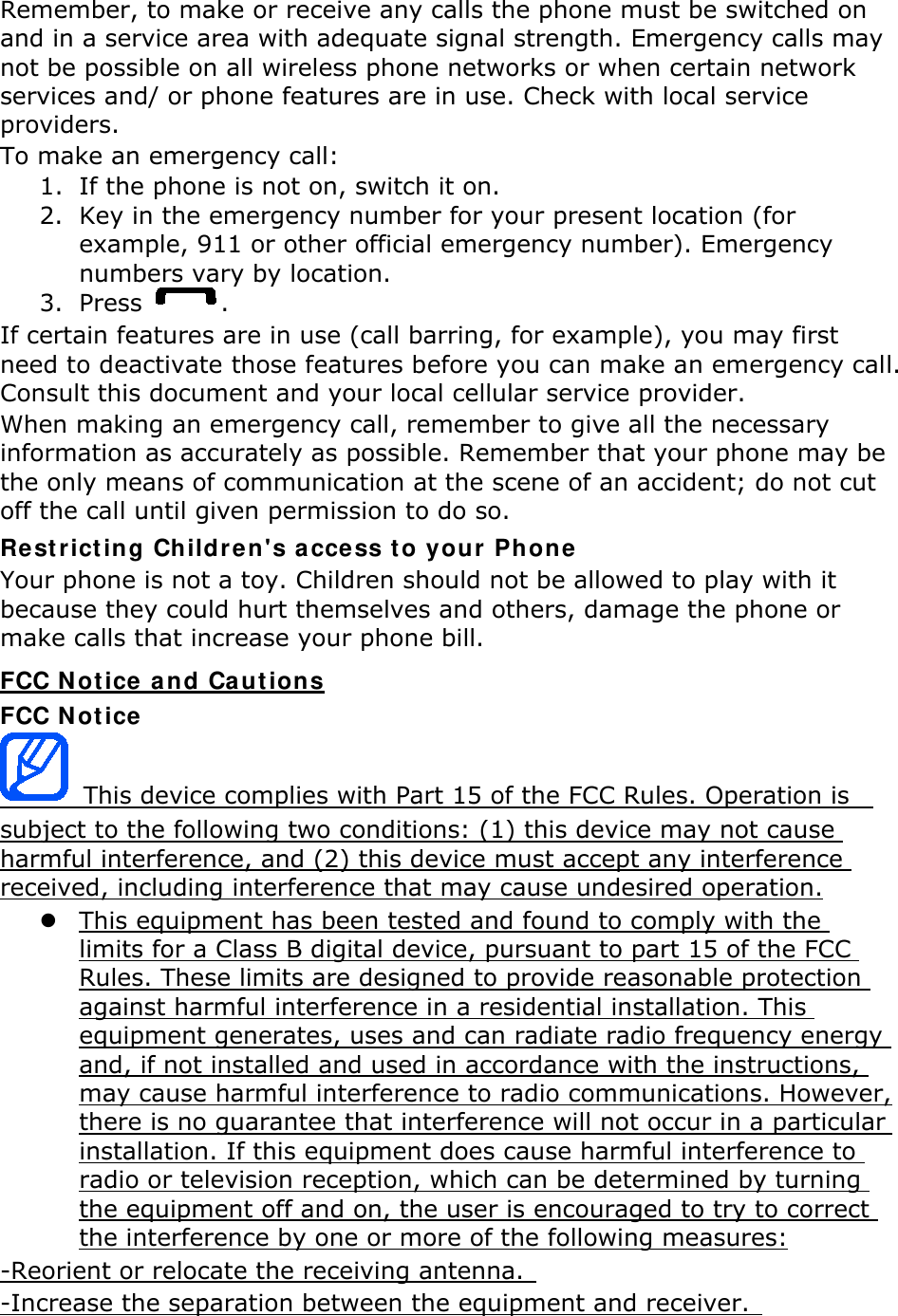 Remember, to make or receive any calls the phone must be switched on and in a service area with adequate signal strength. Emergency calls may not be possible on all wireless phone networks or when certain network services and/ or phone features are in use. Check with local service providers. To make an emergency call: 1. If the phone is not on, switch it on. 2. Key in the emergency number for your present location (for example, 911 or other official emergency number). Emergency numbers vary by location. 3. Press  . If certain features are in use (call barring, for example), you may first need to deactivate those features before you can make an emergency call. Consult this document and your local cellular service provider. When making an emergency call, remember to give all the necessary information as accurately as possible. Remember that your phone may be the only means of communication at the scene of an accident; do not cut off the call until given permission to do so. Restricting Children&apos;s access to your Phone Your phone is not a toy. Children should not be allowed to play with it because they could hurt themselves and others, damage the phone or make calls that increase your phone bill. FCC Notice and Cautions FCC Notice  This device complies with Part 15 of the FCC Rules. Operation is   subject to the following two conditions: (1) this device may not cause harmful interference, and (2) this device must accept any interference received, including interference that may cause undesired operation.  This equipment has been tested and found to comply with the limits for a Class B digital device, pursuant to part 15 of the FCC Rules. These limits are designed to provide reasonable protection against harmful interference in a residential installation. This equipment generates, uses and can radiate radio frequency energy and, if not installed and used in accordance with the instructions, may cause harmful interference to radio communications. However, there is no guarantee that interference will not occur in a particular installation. If this equipment does cause harmful interference to radio or television reception, which can be determined by turning the equipment off and on, the user is encouraged to try to correct the interference by one or more of the following measures: -Reorient or relocate the receiving antenna.   -Increase the separation between the equipment and receiver.   