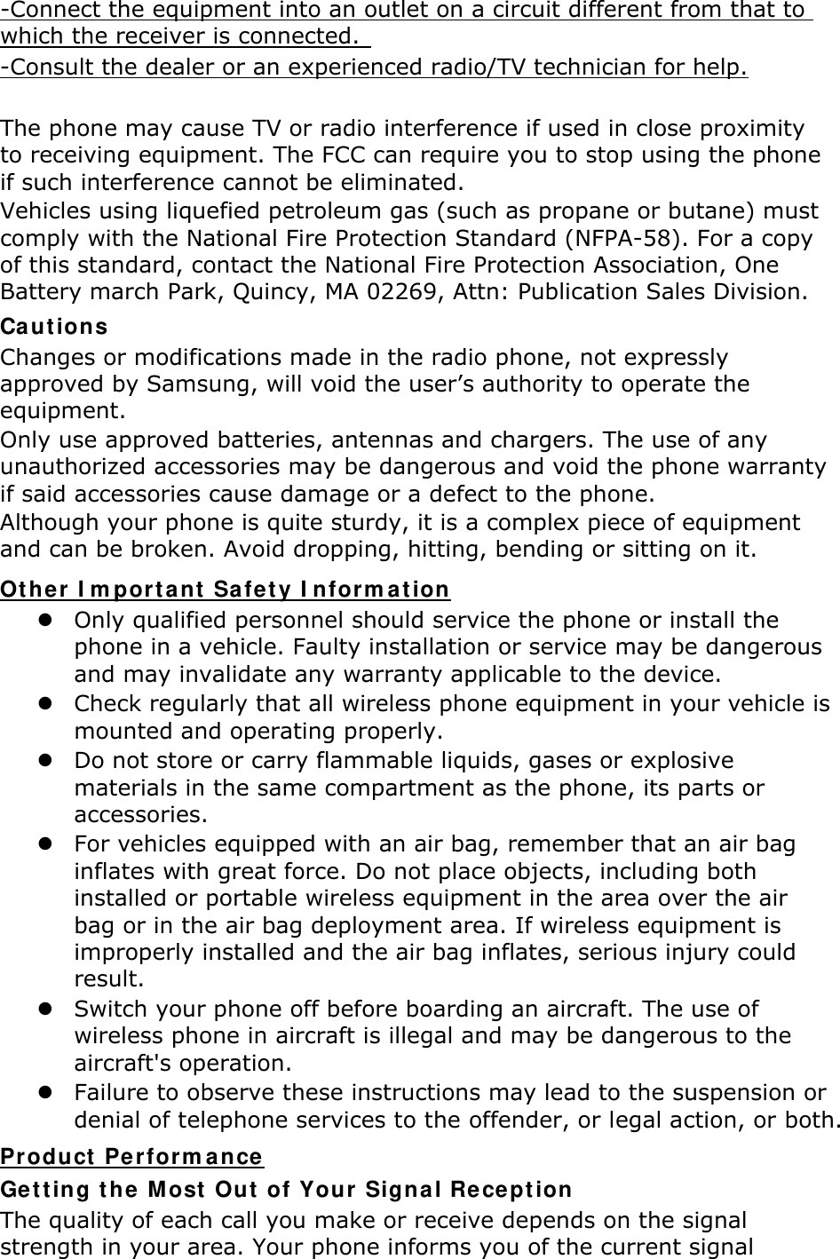 -Connect the equipment into an outlet on a circuit different from that to which the receiver is connected.   -Consult the dealer or an experienced radio/TV technician for help.  The phone may cause TV or radio interference if used in close proximity to receiving equipment. The FCC can require you to stop using the phone if such interference cannot be eliminated. Vehicles using liquefied petroleum gas (such as propane or butane) must comply with the National Fire Protection Standard (NFPA-58). For a copy of this standard, contact the National Fire Protection Association, One Battery march Park, Quincy, MA 02269, Attn: Publication Sales Division. Cautions Changes or modifications made in the radio phone, not expressly approved by Samsung, will void the user’s authority to operate the equipment. Only use approved batteries, antennas and chargers. The use of any unauthorized accessories may be dangerous and void the phone warranty if said accessories cause damage or a defect to the phone. Although your phone is quite sturdy, it is a complex piece of equipment and can be broken. Avoid dropping, hitting, bending or sitting on it. Other Important Safety Information  Only qualified personnel should service the phone or install the phone in a vehicle. Faulty installation or service may be dangerous and may invalidate any warranty applicable to the device.  Check regularly that all wireless phone equipment in your vehicle is mounted and operating properly.  Do not store or carry flammable liquids, gases or explosive materials in the same compartment as the phone, its parts or accessories.  For vehicles equipped with an air bag, remember that an air bag inflates with great force. Do not place objects, including both installed or portable wireless equipment in the area over the air bag or in the air bag deployment area. If wireless equipment is improperly installed and the air bag inflates, serious injury could result.  Switch your phone off before boarding an aircraft. The use of wireless phone in aircraft is illegal and may be dangerous to the aircraft&apos;s operation.  Failure to observe these instructions may lead to the suspension or denial of telephone services to the offender, or legal action, or both. Product Performance Getting the Most Out of Your Signal Reception The quality of each call you make or receive depends on the signal strength in your area. Your phone informs you of the current signal 