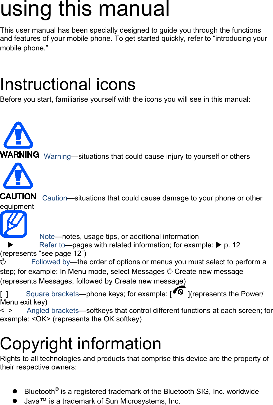 using this manual This user manual has been specially designed to guide you through the functions and features of your mobile phone. To get started quickly, refer to “introducing your mobile phone.”  Instructional icons Before you start, familiarise yourself with the icons you will see in this manual:     Warning—situations that could cause injury to yourself or others  Caution—situations that could cause damage to your phone or other equipment    Note—notes, usage tips, or additional information            Refer to—pages with related information; for example:  p. 12 (represents “see page 12”) Õ        Followed by—the order of options or menus you must select to perform a step; for example: In Menu mode, select Messages Õ Create new message (represents Messages, followed by Create new message) [  ]      Square brackets—phone keys; for example: [ ](represents the Power/ Menu exit key) &lt;  &gt;    Angled brackets—softkeys that control different functions at each screen; for example: &lt;OK&gt; (represents the OK softkey)  Copyright information Rights to all technologies and products that comprise this device are the property of their respective owners:   Bluetooth® is a registered trademark of the Bluetooth SIG, Inc. worldwide  Java™ is a trademark of Sun Microsystems, Inc. 