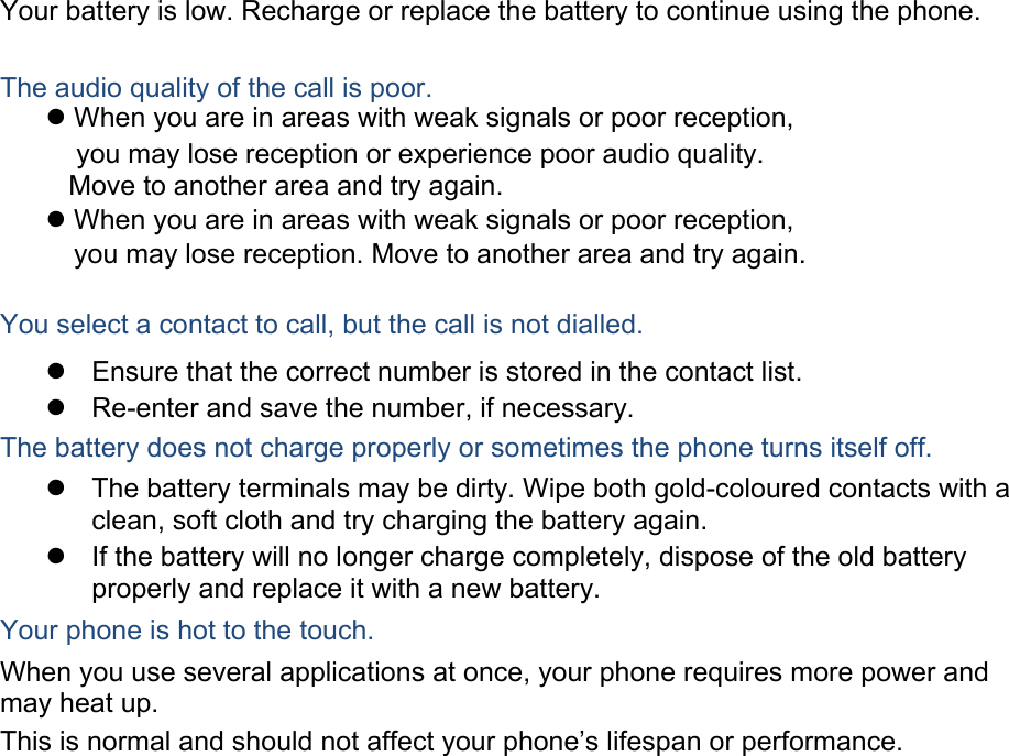 Your battery is low. Recharge or replace the battery to continue using the phone.  The audio quality of the call is poor.               You select a contact to call, but the call is not dialled.  Ensure that the correct number is stored in the contact list.  Re-enter and save the number, if necessary.  The battery does not charge properly or sometimes the phone turns itself off.  The battery terminals may be dirty. Wipe both gold-coloured contacts with a clean, soft cloth and try charging the battery again.  If the battery will no longer charge completely, dispose of the old battery properly and replace it with a new battery.  Your phone is hot to the touch. When you use several applications at once, your phone requires more power and may heat up. This is normal and should not affect your phone’s lifespan or performance.                      When you are in areas with weak signals or poor reception,     you may lose reception or experience poor audio quality.          Move to another area and try again. When you are in areas with weak signals or poor reception,                                                                                             you may lose reception. Move to another area and try again.
