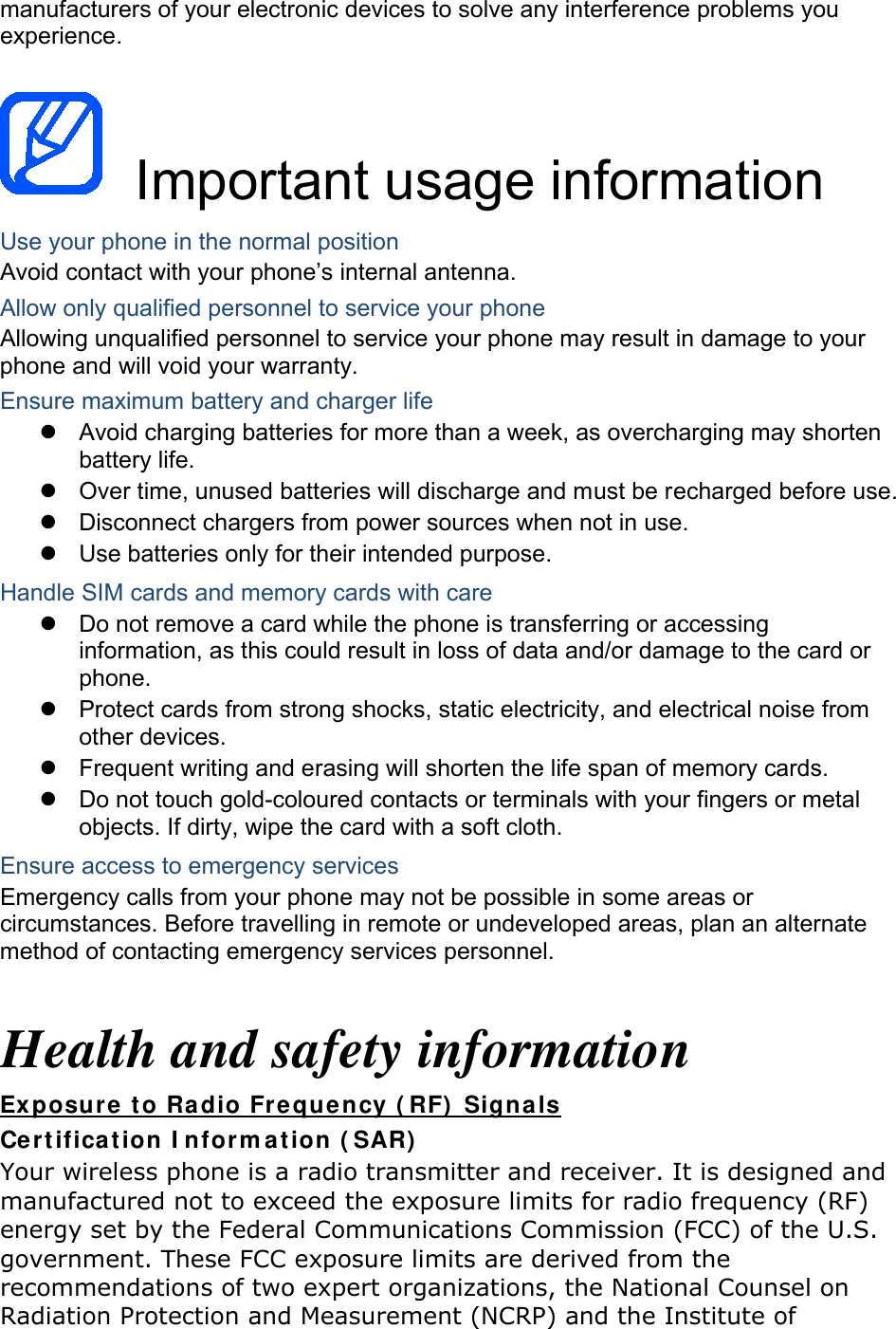 manufacturers of your electronic devices to solve any interference problems you experience.   Important usage information Use your phone in the normal position Avoid contact with your phone’s internal antenna. Allow only qualified personnel to service your phone Allowing unqualified personnel to service your phone may result in damage to your phone and will void your warranty. Ensure maximum battery and charger life  Avoid charging batteries for more than a week, as overcharging may shorten battery life.  Over time, unused batteries will discharge and must be recharged before use.  Disconnect chargers from power sources when not in use.  Use batteries only for their intended purpose. Handle SIM cards and memory cards with care  Do not remove a card while the phone is transferring or accessing information, as this could result in loss of data and/or damage to the card or phone.  Protect cards from strong shocks, static electricity, and electrical noise from other devices.  Frequent writing and erasing will shorten the life span of memory cards.  Do not touch gold-coloured contacts or terminals with your fingers or metal objects. If dirty, wipe the card with a soft cloth. Ensure access to emergency services Emergency calls from your phone may not be possible in some areas or circumstances. Before travelling in remote or undeveloped areas, plan an alternate method of contacting emergency services personnel.  Health and safety information Exposure to Radio Frequency (RF) Signals Certification Information (SAR) Your wireless phone is a radio transmitter and receiver. It is designed and manufactured not to exceed the exposure limits for radio frequency (RF) energy set by the Federal Communications Commission (FCC) of the U.S. government. These FCC exposure limits are derived from the recommendations of two expert organizations, the National Counsel on Radiation Protection and Measurement (NCRP) and the Institute of 