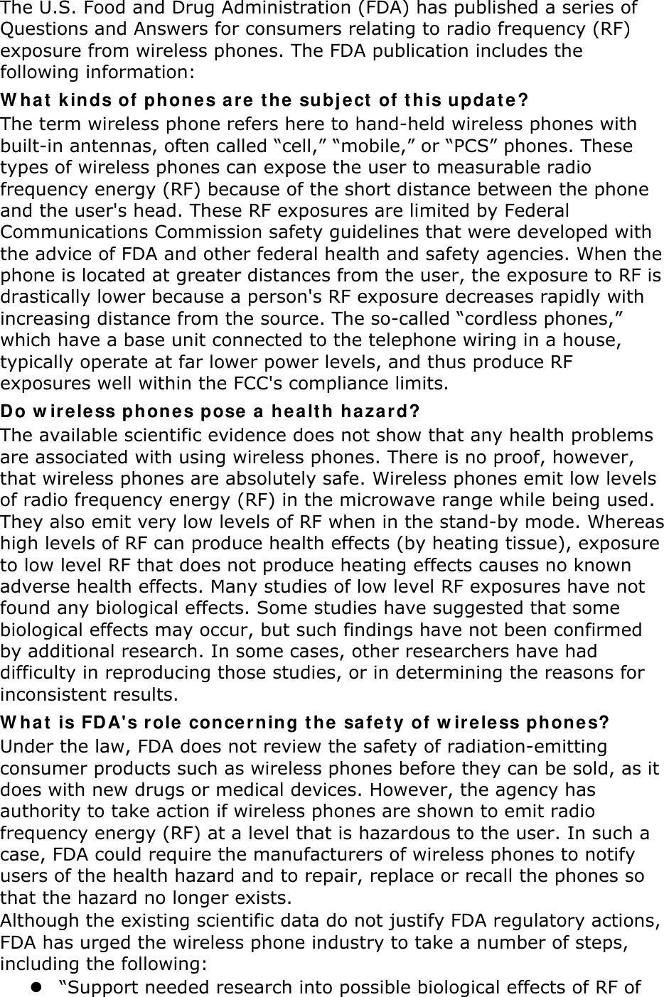 The U.S. Food and Drug Administration (FDA) has published a series of Questions and Answers for consumers relating to radio frequency (RF) exposure from wireless phones. The FDA publication includes the following information: What kinds of phones are the subject of this update? The term wireless phone refers here to hand-held wireless phones with built-in antennas, often called “cell,” “mobile,” or “PCS” phones. These types of wireless phones can expose the user to measurable radio frequency energy (RF) because of the short distance between the phone and the user&apos;s head. These RF exposures are limited by Federal Communications Commission safety guidelines that were developed with the advice of FDA and other federal health and safety agencies. When the phone is located at greater distances from the user, the exposure to RF is drastically lower because a person&apos;s RF exposure decreases rapidly with increasing distance from the source. The so-called “cordless phones,” which have a base unit connected to the telephone wiring in a house, typically operate at far lower power levels, and thus produce RF exposures well within the FCC&apos;s compliance limits. Do wireless phones pose a health hazard? The available scientific evidence does not show that any health problems are associated with using wireless phones. There is no proof, however, that wireless phones are absolutely safe. Wireless phones emit low levels of radio frequency energy (RF) in the microwave range while being used. They also emit very low levels of RF when in the stand-by mode. Whereas high levels of RF can produce health effects (by heating tissue), exposure to low level RF that does not produce heating effects causes no known adverse health effects. Many studies of low level RF exposures have not found any biological effects. Some studies have suggested that some biological effects may occur, but such findings have not been confirmed by additional research. In some cases, other researchers have had difficulty in reproducing those studies, or in determining the reasons for inconsistent results. What is FDA&apos;s role concerning the safety of wireless phones? Under the law, FDA does not review the safety of radiation-emitting consumer products such as wireless phones before they can be sold, as it does with new drugs or medical devices. However, the agency has authority to take action if wireless phones are shown to emit radio frequency energy (RF) at a level that is hazardous to the user. In such a case, FDA could require the manufacturers of wireless phones to notify users of the health hazard and to repair, replace or recall the phones so that the hazard no longer exists. Although the existing scientific data do not justify FDA regulatory actions, FDA has urged the wireless phone industry to take a number of steps, including the following:  “Support needed research into possible biological effects of RF of 