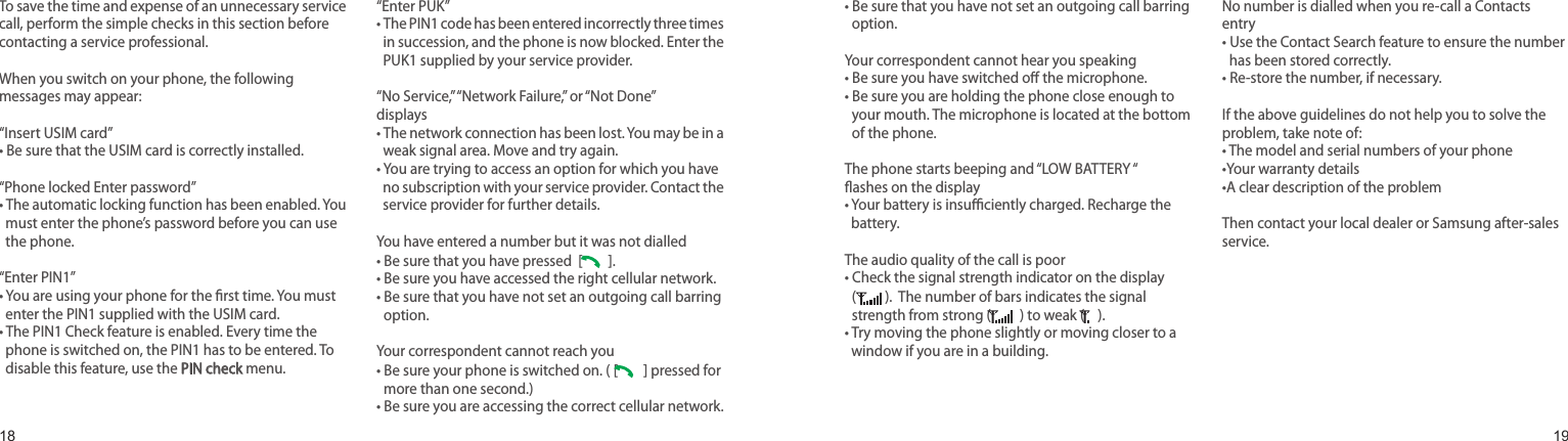 1819To save the time and expense of an unnecessary service call, perform the simple checks in this section before contacting a service professional.When you switch on your phone, the following messages may appear:“Insert USIM card”• Be sure that the USIM card is correctly installed.“Phone locked Enter password”•  The automatic locking function has been enabled. You must enter the phone’s password before you can use the phone.“Enter PIN1”•  You are using your phone for the rst time. You must enter the PIN1 supplied with the USIM card.•  The PIN1 Check feature is enabled. Every time the phone is switched on, the PIN1 has to be entered. To disable this feature, use the PIN check menu.“Enter PUK”•  The PIN1 code has been entered incorrectly three times in succession, and the phone is now blocked. Enter the PUK1 supplied by your service provider.“No Service,” “Network Failure,” or “Not Done” displays•  The network connection has been lost. You may be in a weak signal area. Move and try again.•  You are trying to access an option for which you have no subscription with your service provider. Contact the service provider for further details.You have entered a number but it was not dialled• Be sure that you have pressed  [   ]. • Be sure you have accessed the right cellular network.•  Be sure that you have not set an outgoing call barring option.Your correspondent cannot reach you•  Be sure your phone is switched on. ( [   ] pressed for more than one second.)• Be sure you are accessing the correct cellular network.•  Be sure that you have not set an outgoing call barring option.Your correspondent cannot hear you speaking•  Be sure you have switched o the microphone.•  Be sure you are holding the phone close enough to your mouth. The microphone is located at the bottom of the phone.The phone starts beeping and “LOW BATTERY “ ashes on the display•  Your battery is insuciently charged. Recharge the battery.The audio quality of the call is poor•  Check the signal strength indicator on the display  (  ).  The number of bars indicates the signal strength from strong (  ) to weak (  ).•  Try moving the phone slightly or moving closer to a window if you are in a building.No number is dialled when you re-call a Contacts entry•  Use the Contact Search feature to ensure the number has been stored correctly.•  Re-store the number, if necessary.If the above guidelines do not help you to solve the problem, take note of:•  The model and serial numbers of your phone•Your warranty details•A clear description of the problemThen contact your local dealer or Samsung after-sales service.Solve problemsHelp and personal needs