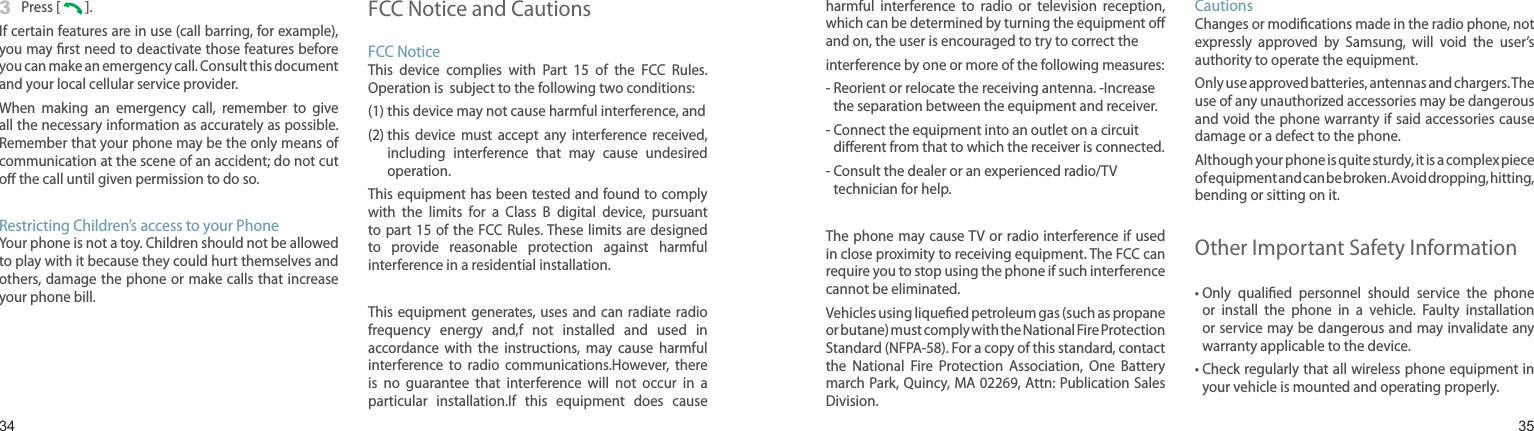 34353  Press [   ].If certain features are in use (call barring, for example), you may rst need to deactivate those features before you can make an emergency call. Consult this document and your local cellular service provider.When  making  an  emergency  call,  remember  to  give all the necessary information as accurately as possible. Remember that your phone may be the only means of communication at the scene of an accident; do not cut o the call until given permission to do so.Restricting Children’s access to your PhoneYour phone is not a toy. Children should not be allowed to play with it because they could hurt themselves and others, damage  the phone or make calls that increase your phone bill.FCC Notice and CautionsFCC NoticeThis  device  complies  with  Part  15  of  the  FCC  Rules. Operation is  subject to the following two conditions:(1) this device may not cause harmful interference, and(2)  this  device  must  accept  any  interference  received, including  interference  that  may  cause  undesired operation.This equipment has been tested and found to comply with  the  limits  for  a  Class  B  digital  device,  pursuant to part 15 of the FCC Rules. These  limits are designed to  provide  reasonable  protection  against  harmful interference in a residential installation.This equipment  generates,  uses and  can radiate radio frequency  energy  and,f  not  installed  and  used  in accordance  with  the  instructions,  may  cause  harmful interference  to  radio  communications.However,  there is  no  guarantee  that  interference  will  not  occur  in  a particular  installation.If  this  equipment  does  cause Health and safety informationharmful  interference  to  radio  or  television  reception, which can be determined by turning the equipment o and on, the user is encouraged to try to correct theinterference by one or more of the following measures:-  Reorient or relocate the receiving antenna. -Increase the separation between the equipment and receiver.-  Connect the equipment into an outlet on a circuit dierent from that to which the receiver is connected.-  Consult the dealer or an experienced radio/TV technician for help.The phone may cause TV or radio interference if  used in close proximity to receiving equipment. The FCC can require you to stop using the phone if such interference cannot be eliminated.Vehicles using liqueed petroleum gas (such as propane or butane) must comply with the National Fire Protection Standard (NFPA-58). For a copy of this standard, contact the  National  Fire  Protection  Association,  One  Battery march Park, Quincy, MA 02269, Attn: Publication Sales Division.CautionsChanges or modications made in the radio phone, not expressly  approved  by  Samsung,  will  void  the  user’s authority to operate the equipment.Only use approved batteries, antennas and chargers. The use of any unauthorized accessories may be dangerous and void the phone warranty if said accessories cause damage or a defect to the phone.Although your phone is quite sturdy, it is a complex piece of equipment and can be broken. Avoid dropping, hitting, bending or sitting on it.Other Important Safety Information•  Only  qualied  personnel  should  service  the  phone or  install  the  phone  in  a  vehicle.  Faulty  installation or service may be dangerous and may invalidate any warranty applicable to the device.•  Check regularly that all wireless phone equipment in your vehicle is mounted and operating properly.