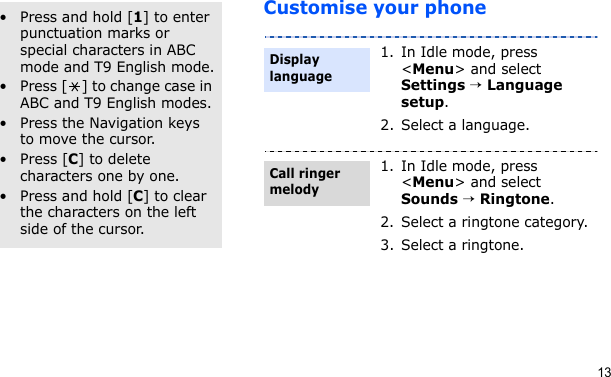 13Customise your phoneOther operations• Press and hold [1] to enter punctuation marks or special characters in ABC mode and T9 English mode.• Press [ ] to change case in ABC and T9 English modes.• Press the Navigation keys to move the cursor. • Press [C] to delete characters one by one.• Press and hold [C] to clear the characters on the left side of the cursor.1. In Idle mode, press &lt;Menu&gt; and select Settings → Language setup.2. Select a language.1. In Idle mode, press &lt;Menu&gt; and select Sounds → Ringtone.2. Select a ringtone category.3. Select a ringtone.Display languageCall ringer melody