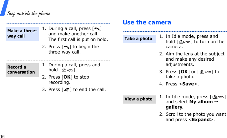 Step outside the phone16Use the camera1. During a call, press [ ] and make another call.The first call is put on hold.2. Press [ ] to begin the three-way call.1. During a call, press and hold [ ].2. Press [OK] to stop recording.3. Press [ ] to end the call.Make a three-way callRecord a conversation1. In Idle mode, press and hold [ ] to turn on the camera.2. Aim the lens at the subject and make any desired adjustments.3. Press [OK] or [ ] to take a photo. 4. Press &lt;Save&gt;. 1. In Idle mode, press [ ] and select My album → gallery.2. Scroll to the photo you want and press &lt;Expand&gt;.Take a photoView a photo