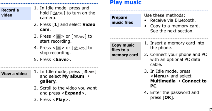 17Play music1. In Idle mode, press and hold [ ] to turn on the camera.2. Press [1] and select Video cam.3. Press &lt; &gt; or [ ] to start recording.4. Press &lt; &gt; or [ ] to stop recording.5. Press &lt;Save&gt;.1. In Idle mode, press [ ] and select My album → gallery.2. Scroll to the video you want and press &lt;Expand&gt;.3. Press &lt;Play&gt;.Record a videoView a videoUse these methods:• Receive via Bluetooth.• Copy to a memory card. See the next section.1. Insert a memory card into the phone.2. Connect your phone and PC with an optional PC data cable.3. In Idle mode, press &lt;Menu&gt; and select Multimedia → Connect to PC.4. Enter the password and press [OK].Prepare music filesCopy music files to a memory card