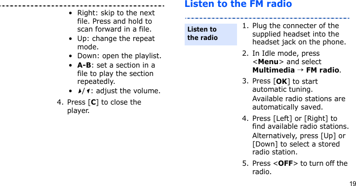 19Listen to the FM radio• Right: skip to the next file. Press and hold to scan forward in a file.• Up: change the repeat mode.• Down: open the playlist.•A-B: set a section in a file to play the section repeatedly.• / : adjust the volume.4. Press [C] to close the player.1. Plug the connecter of the supplied headset into the headset jack on the phone.2. In Idle mode, press &lt;Menu&gt; and select Multimedia → FM radio.3. Press [OK] to start automatic tuning.Available radio stations are automatically saved.4. Press [Left] or [Right] to find available radio stations.Alternatively, press [Up] or [Down] to select a stored radio station.5. Press &lt;OFF&gt; to turn off the radio.Listen to the radio
