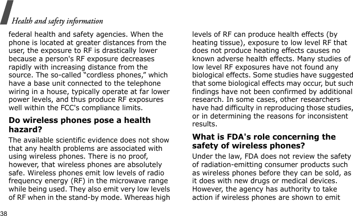 Health and safety information38federal health and safety agencies. When the phone is located at greater distances from the user, the exposure to RF is drastically lower because a person&apos;s RF exposure decreases rapidly with increasing distance from the source. The so-called “cordless phones,” which have a base unit connected to the telephone wiring in a house, typically operate at far lower power levels, and thus produce RF exposures well within the FCC&apos;s compliance limits.Do wireless phones pose a health hazard?The available scientific evidence does not show that any health problems are associated with using wireless phones. There is no proof, however, that wireless phones are absolutely safe. Wireless phones emit low levels of radio frequency energy (RF) in the microwave range while being used. They also emit very low levels of RF when in the stand-by mode. Whereas high levels of RF can produce health effects (by heating tissue), exposure to low level RF that does not produce heating effects causes no known adverse health effects. Many studies of low level RF exposures have not found any biological effects. Some studies have suggested that some biological effects may occur, but such findings have not been confirmed by additional research. In some cases, other researchers have had difficulty in reproducing those studies, or in determining the reasons for inconsistent results.What is FDA&apos;s role concerning the safety of wireless phones?Under the law, FDA does not review the safety of radiation-emitting consumer products such as wireless phones before they can be sold, as it does with new drugs or medical devices. However, the agency has authority to take action if wireless phones are shown to emit 
