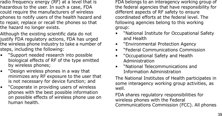 39radio frequency energy (RF) at a level that is hazardous to the user. In such a case, FDA could require the manufacturers of wireless phones to notify users of the health hazard and to repair, replace or recall the phones so that the hazard no longer exists.Although the existing scientific data do not justify FDA regulatory actions, FDA has urged the wireless phone industry to take a number of steps, including the following:• “Support needed research into possible biological effects of RF of the type emitted by wireless phones;• “Design wireless phones in a way that minimizes any RF exposure to the user that is not necessary for device function; and• “Cooperate in providing users of wireless phones with the best possible information on possible effects of wireless phone use on human health.FDA belongs to an interagency working group of the federal agencies that have responsibility for different aspects of RF safety to ensure coordinated efforts at the federal level. The following agencies belong to this working group:• “National Institute for Occupational Safety and Health• “Environmental Protection Agency• “Federal Communications Commission• “Occupational Safety and Health Administration• “National Telecommunications and Information AdministrationThe National Institutes of Health participates in some interagency working group activities, as well.FDA shares regulatory responsibilities for wireless phones with the Federal Communications Commission (FCC). All phones 