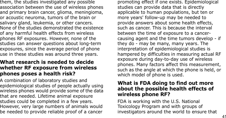 41them, the studies investigated any possible association between the use of wireless phones and primary brain cancer, glioma, meningioma, or acoustic neuroma, tumors of the brain or salivary gland, leukemia, or other cancers. None of the studies demonstrated the existence of any harmful health effects from wireless phones RF exposures. However, none of the studies can answer questions about long-term exposures, since the average period of phone use in these studies was around three years.What research is needed to decide whether RF exposure from wireless phones poses a health risk?A combination of laboratory studies and epidemiological studies of people actually using wireless phones would provide some of the data that are needed. Lifetime animal exposure studies could be completed in a few years. However, very large numbers of animals would be needed to provide reliable proof of a cancer promoting effect if one exists. Epidemiological studies can provide data that is directly applicable to human populations, but ten or more years&apos; follow-up may be needed to provide answers about some health effects, such as cancer. This is because the interval between the time of exposure to a cancer-causing agent and the time tumors develop - if they do - may be many, many years. The interpretation of epidemiological studies is hampered by difficulties in measuring actual RF exposure during day-to-day use of wireless phones. Many factors affect this measurement, such as the angle at which the phone is held, or which model of phone is used.What is FDA doing to find out more about the possible health effects of wireless phone RF?FDA is working with the U.S. National Toxicology Program and with groups of investigators around the world to ensure that 