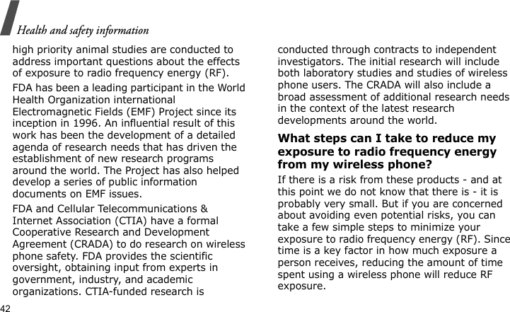 Health and safety information42high priority animal studies are conducted to address important questions about the effects of exposure to radio frequency energy (RF).FDA has been a leading participant in the World Health Organization international Electromagnetic Fields (EMF) Project since its inception in 1996. An influential result of this work has been the development of a detailed agenda of research needs that has driven the establishment of new research programs around the world. The Project has also helped develop a series of public information documents on EMF issues.FDA and Cellular Telecommunications &amp; Internet Association (CTIA) have a formal Cooperative Research and Development Agreement (CRADA) to do research on wireless phone safety. FDA provides the scientific oversight, obtaining input from experts in government, industry, and academic organizations. CTIA-funded research is conducted through contracts to independent investigators. The initial research will include both laboratory studies and studies of wireless phone users. The CRADA will also include a broad assessment of additional research needs in the context of the latest research developments around the world.What steps can I take to reduce my exposure to radio frequency energy from my wireless phone?If there is a risk from these products - and at this point we do not know that there is - it is probably very small. But if you are concerned about avoiding even potential risks, you can take a few simple steps to minimize your exposure to radio frequency energy (RF). Since time is a key factor in how much exposure a person receives, reducing the amount of time spent using a wireless phone will reduce RF exposure.
