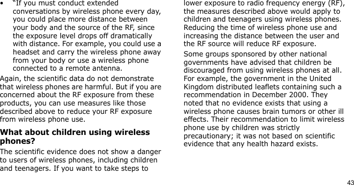 43• “If you must conduct extended conversations by wireless phone every day, you could place more distance between your body and the source of the RF, since the exposure level drops off dramatically with distance. For example, you could use a headset and carry the wireless phone away from your body or use a wireless phone connected to a remote antenna.Again, the scientific data do not demonstrate that wireless phones are harmful. But if you are concerned about the RF exposure from these products, you can use measures like those described above to reduce your RF exposure from wireless phone use.What about children using wireless phones?The scientific evidence does not show a danger to users of wireless phones, including children and teenagers. If you want to take steps to lower exposure to radio frequency energy (RF), the measures described above would apply to children and teenagers using wireless phones. Reducing the time of wireless phone use and increasing the distance between the user and the RF source will reduce RF exposure.Some groups sponsored by other national governments have advised that children be discouraged from using wireless phones at all. For example, the government in the United Kingdom distributed leaflets containing such a recommendation in December 2000. They noted that no evidence exists that using a wireless phone causes brain tumors or other ill effects. Their recommendation to limit wireless phone use by children was strictly precautionary; it was not based on scientific evidence that any health hazard exists. 