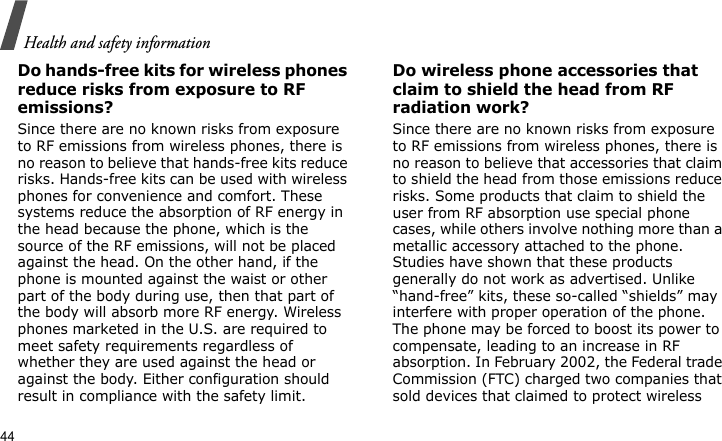 Health and safety information44Do hands-free kits for wireless phones reduce risks from exposure to RF emissions?Since there are no known risks from exposure to RF emissions from wireless phones, there is no reason to believe that hands-free kits reduce risks. Hands-free kits can be used with wireless phones for convenience and comfort. These systems reduce the absorption of RF energy in the head because the phone, which is the source of the RF emissions, will not be placed against the head. On the other hand, if the phone is mounted against the waist or other part of the body during use, then that part of the body will absorb more RF energy. Wireless phones marketed in the U.S. are required to meet safety requirements regardless of whether they are used against the head or against the body. Either configuration should result in compliance with the safety limit.Do wireless phone accessories that claim to shield the head from RF radiation work?Since there are no known risks from exposure to RF emissions from wireless phones, there is no reason to believe that accessories that claim to shield the head from those emissions reduce risks. Some products that claim to shield the user from RF absorption use special phone cases, while others involve nothing more than a metallic accessory attached to the phone. Studies have shown that these products generally do not work as advertised. Unlike “hand-free” kits, these so-called “shields” may interfere with proper operation of the phone. The phone may be forced to boost its power to compensate, leading to an increase in RF absorption. In February 2002, the Federal trade Commission (FTC) charged two companies that sold devices that claimed to protect wireless 