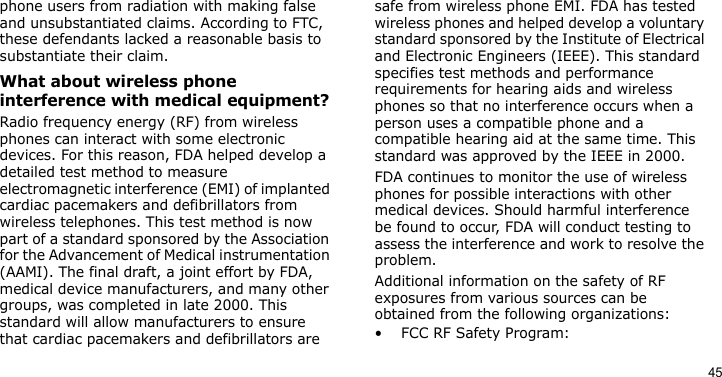 45phone users from radiation with making false and unsubstantiated claims. According to FTC, these defendants lacked a reasonable basis to substantiate their claim.What about wireless phone interference with medical equipment?Radio frequency energy (RF) from wireless phones can interact with some electronic devices. For this reason, FDA helped develop a detailed test method to measure electromagnetic interference (EMI) of implanted cardiac pacemakers and defibrillators from wireless telephones. This test method is now part of a standard sponsored by the Association for the Advancement of Medical instrumentation (AAMI). The final draft, a joint effort by FDA, medical device manufacturers, and many other groups, was completed in late 2000. This standard will allow manufacturers to ensure that cardiac pacemakers and defibrillators are safe from wireless phone EMI. FDA has tested wireless phones and helped develop a voluntary standard sponsored by the Institute of Electrical and Electronic Engineers (IEEE). This standard specifies test methods and performance requirements for hearing aids and wireless phones so that no interference occurs when a person uses a compatible phone and a compatible hearing aid at the same time. This standard was approved by the IEEE in 2000.FDA continues to monitor the use of wireless phones for possible interactions with other medical devices. Should harmful interference be found to occur, FDA will conduct testing to assess the interference and work to resolve the problem.Additional information on the safety of RF exposures from various sources can be obtained from the following organizations:• FCC RF Safety Program: