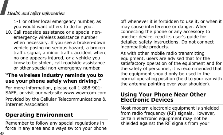 Health and safety information481-1 or other local emergency number, as you would want others to do for you.10. Call roadside assistance or a special non-emergency wireless assistance number when necessary. If you see a broken-down vehicle posing no serious hazard, a broken traffic signal, a minor traffic accident where no one appears injured, or a vehicle you know to be stolen, call roadside assistance or other special non-emergency number.“The wireless industry reminds you to use your phone safely when driving.”For more information, please call 1-888-901-SAFE, or visit our web-site www.wow-com.comProvided by the Cellular Telecommunications &amp; Internet AssociationOperating EnvironmentRemember to follow any special regulations in force in any area and always switch your phone off whenever it is forbidden to use it, or when it may cause interference or danger. When connecting the phone or any accessory to another device, read its user&apos;s guide for detailed safety instructions. Do not connect incompatible products.As with other mobile radio transmitting equipment, users are advised that for the satisfactory operation of the equipment and for the safety of personnel, it is recommended that the equipment should only be used in the normal operating position (held to your ear with the antenna pointing over your shoulder).Using Your Phone Near Other Electronic DevicesMost modern electronic equipment is shielded from radio frequency (RF) signals. However, certain electronic equipment may not be shielded against the RF signals from your 